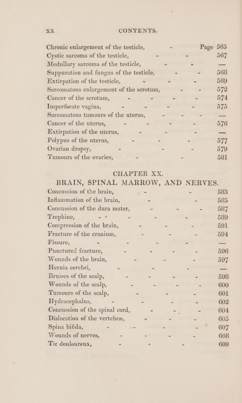 Chronic enlargement of the testicle, - Page 565 Cystic sarcoma of the testicle, “ - 567 Medullary sarcoma of the testicle, “ - —_ Suppuration and fungus of the testicle, ~ “ 568 Extirpation of the testicle, - a“ - 569 Sarcomatous enlargement of the scrotum, = = 572 Cancer of the scrotum, “ - ~ = 574 Imperforate vagina, - - - - 575 Sarcomatous tumours of the uterus, - ~ 2 ae. Cancer of the uterus, - - - - 576 Extirpation of the uterus, - - = ed Polypus of the uterus, ~ 2 - S77. Ovarian dropsy, - - - 579 Tumours of the ovaries, ~ - 581 CHAPTER XX. BRAIN, SPINAL MARROW, AND NERVES. Concussion of the brain, ~ - 583 Inflammation of the brain, “ = 585 Concussion of the dura mater, = “ - 587 Trephine, -* - - = 589 Compression of the brain, 2 ~ = 59] Fracture of the cranium, “ = “ 594 Fissure, ~ ~ “ “ —— Punctured fracture, : - - - 596 Wounds of the brain, = - - 597 Hernia cerebri, - = a 2 Bruises of the scalp, - - ~ - 598 Wounds of the scalp, - : - - 600 Tumours of the scalp, - - - 601 Hydrocephalus, - - “ - 602 Concussion of the spinal cord, - -. - 604 Dislocation of the vertebree, a “ a 605 Spina bifida, - .- - ae COZ Wounds of nerves, - ~ - - 608 Tic douloureux, - - - 609