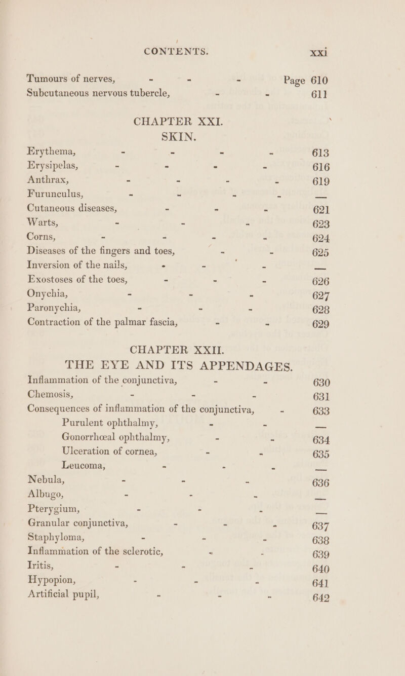 Tumours of nerves, - . - Page 610 Subcutaneous nervous tubercle, - ‘3 611 CHAPTER XXI. i SKIN. Erythema, - - = - 613 Erysipelas, - “ - - 616 Anthrax, - - - - 619 Furunculus, ~ ~ as ie bats Cutaneous diseases, - 4 a 621 Warts, a - o 623 Corns, - - a a 624 Diseases of the fingers and toes, ie 5 625 Inversion of the nails, ° « ‘ a2 Exostoses of the toes, - - _ 626 Onychia, - - A 627 Paronychia, “ - 628 Contraction of the palmar fascia, “ Z 629 CHAPTER XXII. THE EYE AND ITS APPENDAGES. Inflammation of the conjunctiva, - = 630 Chemosis, - - i 63] Consequences of inflammation of the conjunctiva, - 633 Purulent ophthalmy, ~ “ os Gonorrhceal ophthalmy, = Z 634 Ulceration of cornea, - A 635 Leucoma, ~ - . ner Nebula, = ae Z 636 Albugo, - - . A Pterygium, = = ni ay Granular conjunctiva, - - 4 637 Staphyloma, a“ : 638 Inflammation of the sclerotic, = , 639 Tritis, = “ ts 640 Hypopion, : - : 64] Artificial pupil, = - - 642