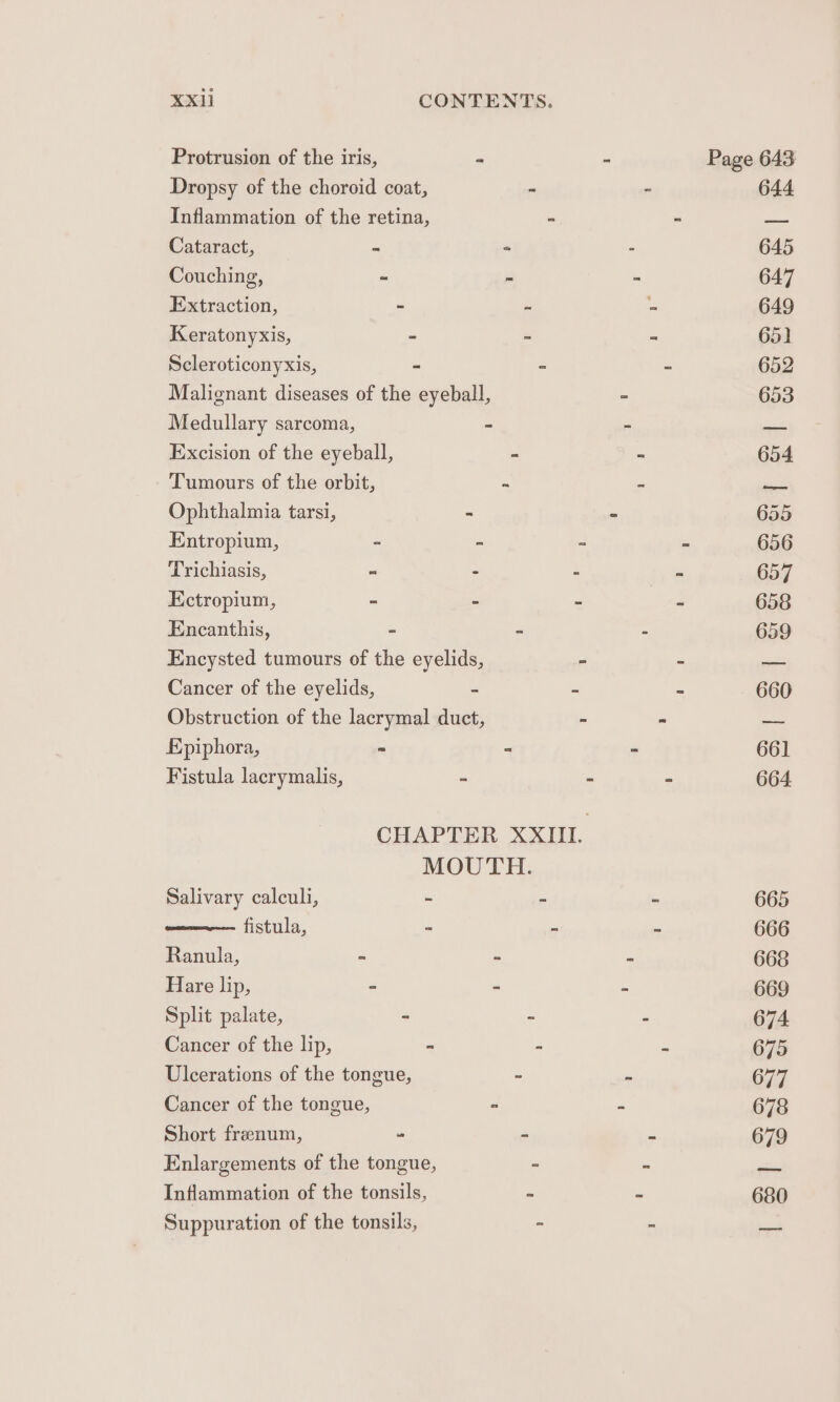 Protrusion of the iris, as “ Page 643 Dropsy of the choroid coat, - - 644 Inflammation of the retina, - - —_ Cataract, ~ = - 645 Couching, “ = - 647 Extraction, ~ ~ - 649 Keratonyxis, ~ = “ 65] Scleroticonyxis, - - ~ 652 Malignant diseases of the eyeball, - 653 Medullary sarcoma, - - = Excision of the eyeball, - ~ 654 Tumours of the orbit, = = a Ophthalmia tarsi, - ~ 655 Entropium, - - ~ - 656 Trichiasis, = - - is 657 Ectropium, - - - ~ 658 Encanthis, - - - 659 Encysted tumours of the eyelids, - - pests Cancer of the eyelids, - - - 660 Obstruction of the lacrymal duct, ~ “ a Epiphora, = ” - 66] Fistula lacrymalis, - - - 664 CHAPTER XXIII. MOUTH. Salivary calculi, - - - 665 fistula, = - ” 666 Ranula, - - = 668 Hare lip, = - = 669 Split palate, - - - 674 Cancer of the lip, - - - 675 Ulcerations of the tongue, - - 677 Cancer of the tongue, - - 678 Short frenum, = - = 679 Enlargements of the tongue, - ae Inflammation of the tonsils, se * 680 Suppuration of the tonsils, - é tae