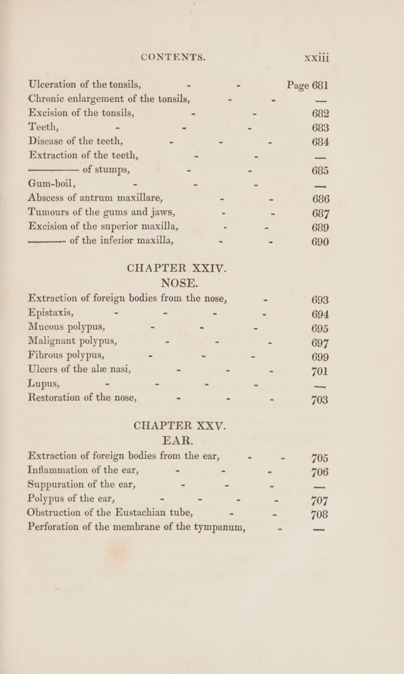 Ulceration of the tonsils, - - Page 681 Chronic enlargement of the tonsils, - ~ — Excision of the tonsils, ~ - 682 Teeth, - - - 683 Disease of the teeth, - - - 684 Extraction of the teeth, “ &lt; a of stumps, - ~ 685 Gum-boil, - - 5 wae Abscess of antrum maxillare, - o 686 Tumours of the gums and jaws, - - 687 Excision of the superior maxilla, - - 689 - of the inferior maxilla, - = 690 CHAPTER XXIV. NOSE. Extraction of foreign bodies from the nose, ~ 693 Epistaxis, - “ - “ 694 Mucous polypus, - - a“ 695 Malignant polypus, - ~ 697 Fibrous polypus, - - = 699 Ulcers of the ale nasi, e - e 701 Lupus, - - - te aie Restoration of the nose, “  . 703 CHAPTER XXV. EAR. Extraction of foreign bodies from the ear, - - 705 Inflammation of the ear, - - z 706 Suppuration of the ear, - - ae Polypus of the ear, - - : ft 707 Obstruction of the Eustachian tube, - se 708 Perforation of the membrane of the tympanum, - pire