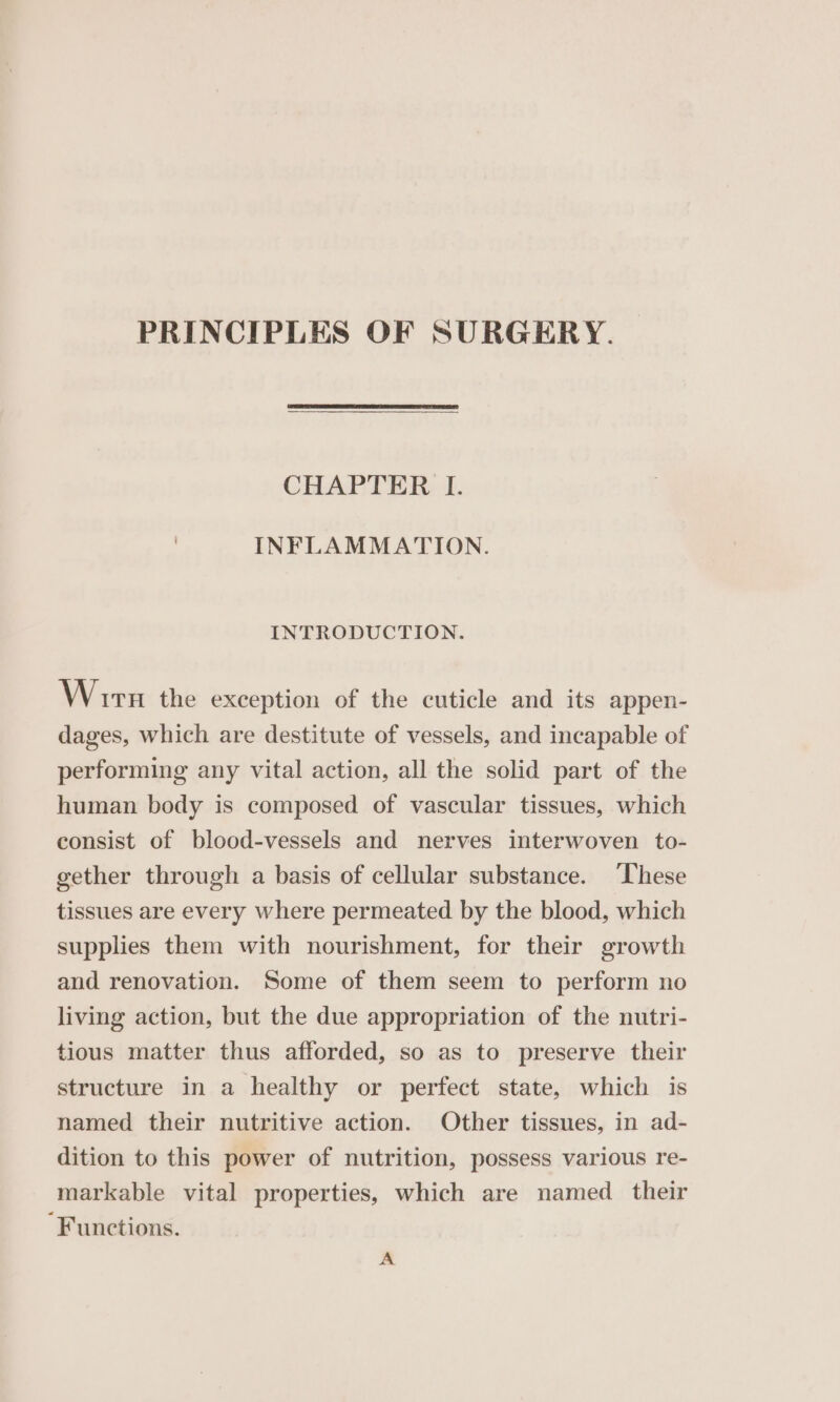 PRINCIPLES OF SURGERY. CHAPTER I. INFLAMMATION. INTRODUCTION. Wir the exception of the cuticle and its appen- dages, which are destitute of vessels, and incapable of performing any vital action, all the solid part of the human body is composed of vascular tissues, which consist of blood-vessels and nerves interwoven to- gether through a basis of cellular substance. These tissues are every where permeated by the blood, which supplies them with nourishment, for their growth and renovation. Some of them seem to perform no living action, but the due appropriation of the nutri- tious matter thus afforded, so as to preserve their structure in a healthy or perfect state, which is named their nutritive action. Other tissues, in ad- dition to this power of nutrition, possess various re- markable vital properties, which are named their Functions. A