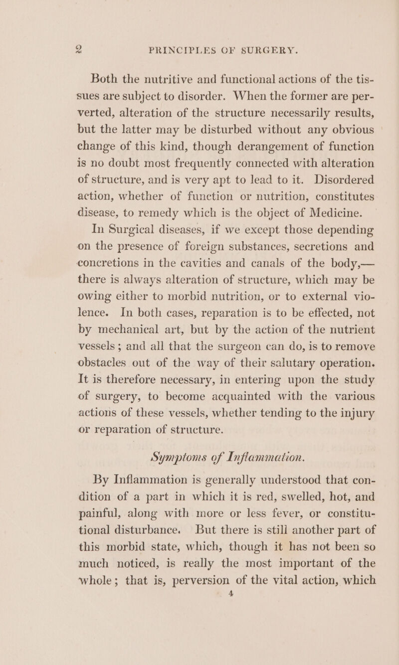 Both the nutritive and functional actions of the tis- sues are subject to disorder. When the former are per- verted, alteration of the structure necessarily results, but the latter may be disturbed without any obvious | change of this kind, though derangement of function is no doubt most frequently connected with alteration of structure, and is very apt to lead to it. Disordered action, whether of function or nutrition, constitutes disease, to remedy which is the object of Medicine. In Surgical diseases, if we except those depending on the presence of foreign substances, secretions and concretions in the cavities and canals of the body,— there is always alteration of structure, which may be owing either to morbid nutrition, or to external vio- lence. In both cases, reparation is to be effected, not by mechanical art, but by the action of the nutrient vessels ; and all that the surgeon can do, is to remove obstacles out of the way of their salutary operation. It is therefore necessary, in entering upon the study of surgery, to become acquainted with the various actions of these vessels, whether tending to the injury or reparation of structure. Symptoms of Inflammation. By Inflammation is generally understood that con- dition of a part in which it is red, swelled, hot, and painful, along with more or less fever, or constitu- tional disturbance. ut there is stili another part of this morbid state, which, though it has not been so much noticed, is really the most important of the whole; that is, perversion of the vital action, which 4