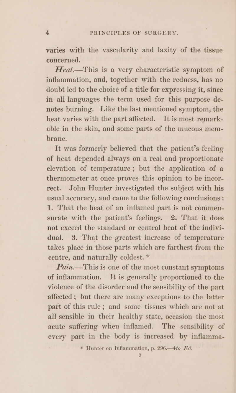varies with the vascularity and laxity of the tissue concerned. Heat.—This is a very characteristic symptom of inflammation, and, together with the redness, has no doubt led to the choice of a title for expressing it, since in all languages the term used for this purpose de- notes burning. Like the last mentioned symptom, the heat varies with the part affected. It is most remark- able in the skin, and some parts of the mucous mem- brane. It was formerly believed that the patient’s feeling of heat depended always on a real and proportionate elevation of temperature; but the application of a thermometer at once proves this opinion to be incor- rect. John Hunter investigated the subject with his usual accuracy, and came to the following conclusions : 1. That the heat of an inflamed part is not commen- surate with the patient’s feelings. 2. That it does not exceed the standard or central heat of the indivi- dual. 3. That the greatest increase of temperature takes place in those parts which are farthest from the centre, and naturally coldest. * Pain.—tThis is one of the most constant symptoms of inflammation. [It is generally proportioned to the violence of the disorder and the sensibility of the part affected ; but there are many exceptions to the latter part of this rule; and some tissues which are not at all sensible in their healthy state, occasion the most acute suffering when inflamed. The sensibility of every part in the body is increased by inflamma- * Hunter on Inflammation, p. 296.—4to Hd. 3