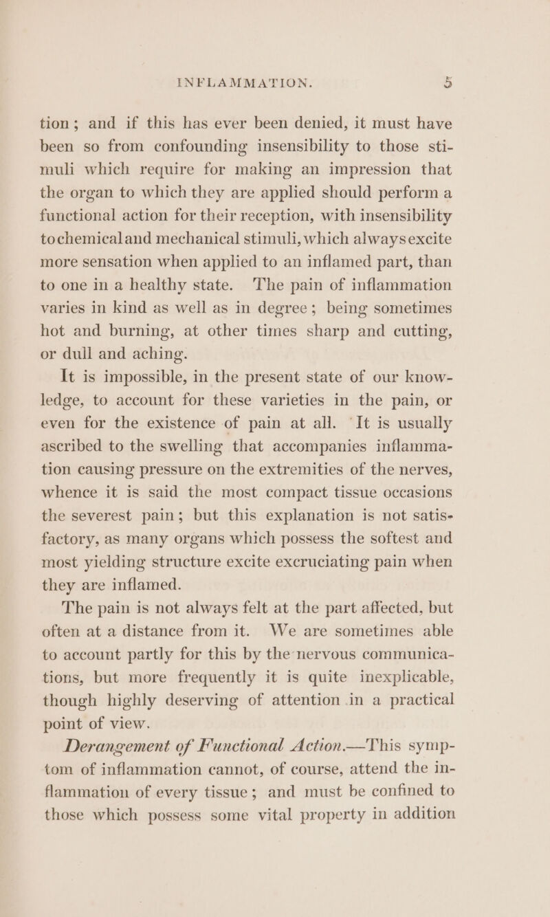 tion; and if this has ever been denied, it must have been so from confounding insensibility to those sti- muli which require for making an impression that the organ to which they are applied should perform a functional action for their reception, with insensibility tochemicaland mechanical stimuli, which alwaysexcite more sensation when applied to an inflamed part, than to one in a healthy state. The pain of inflammation varies in kind as well as in degree; being sometimes hot and burning, at other times sharp and cutting, or dull and aching. It is impossible, in the present state of our know- ledge, to account for these varieties in the pain, or even for the existence of pain at all. ‘It is usually ascribed to the swelling that accompanies inflamma- tion causing pressure on the extremities of the nerves, whence it is said the most compact tissue occasions the severest pain; but this explanation is not satis- factory, as many organs which possess the softest and most yielding structure excite excruciating pain when they are inflamed. The pain is not always felt at the part affected, but often at a distance from it. We are sometimes able to account partly for this by the nervous communica- tions, but more frequently it is quite inexplicable, though highly deserving of attention in a practical point of view. Derangement of Functional Action—This symp- tom of inflammation cannot, of course, attend the in- flammation of every tissue; and must be confined to those which possess some vital property in addition