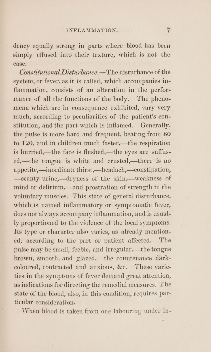 dency equally strong in parts where blood has been simply effused into their texture, which is not the case. | Constitutional Disturbance.—The disturbance of the system, or fever, as it is called, which accompanies in- flammation, consists of an alteration in the perfor- mance of all the functions of the body. The pheno- mena which are in consequence exhibited, vary very much, according to peculiarities of the patient’s con- stitution, and the part which is inflamed. Generally, the pulse is more hard and frequent, beating from 80 to 120, and in children much faster,—the respiration is hurried,—the face is flushed,—the eyes are suffus- ed,—the tongue is white and crusted,—there is no appetite,—inordinate thirst,—headach,—constipation, —scanty urine,—dryness of the skin,—weakness of mind or delirium,—and prostration of strength in the voluntary muscles. This state of general disturbance, which is named inflammatory or symptomatic fever, dees not always accompany inflammation, and is usual- ly proportioned to the violence of the local symptoms. Its type or character also varies, as already mention- ed, according to the part or patient affected. The pulse may be small, feeble, and irregular,—the tongue brown, smooth, and glazed,—the countenance dark- coloured, contracted and anxious, &amp;c. These varie- ties in the symptoms of fever demand great attention, as indications for directing the remedial measures. The state of the blood, also, in this condition, requires par- ticular consideration. When blood is taken from one labouring under in-