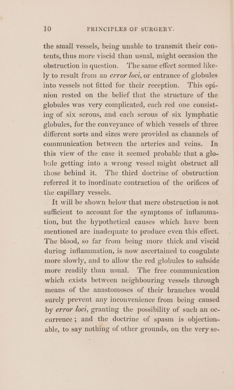 the small vessels, being unable to transmit their con- tents, thus more viscid than usual, might occasion the obstruction in question. The same effect seemed like- ly to result from an error loci, or entrance of globules into vessels not fitted for their reception. This opi- nion rested on the belief that the structure of the globules was very complicated, each red one consist- ing of six serous, and each serous of six lymphatic globules, for the conveyance of which vessels of three different sorts and sizes were provided as channels of communication between the arteries and veins. In this view of the case it seemed probable that a glo- bule getting into a wrong vessel might obstruct all those behind it. ‘The third doctrine of obstruction referred it to inordinate contraction of the orifices of the capillary vessels. It will be shown below that mere obstruction is not sufficient to account for the symptoms of inflamma- tion, but the hypothetical causes which have been mentioned are inadequate to produce even this effect. The blood, so far from being more thick and viscid during inflammation, is now ascertained to coagulate more slowly, and to allow the red globules to subside more readily than usual. The free communication which exists between neighbouring vessels through means of the anastomoses of their branches would surely prevent any inconvenience from being caused by error loci, granting the possibility of such an oc- currence ; and the doctrine of spasm is objection- able, to say nothing of other grounds, on the very se-