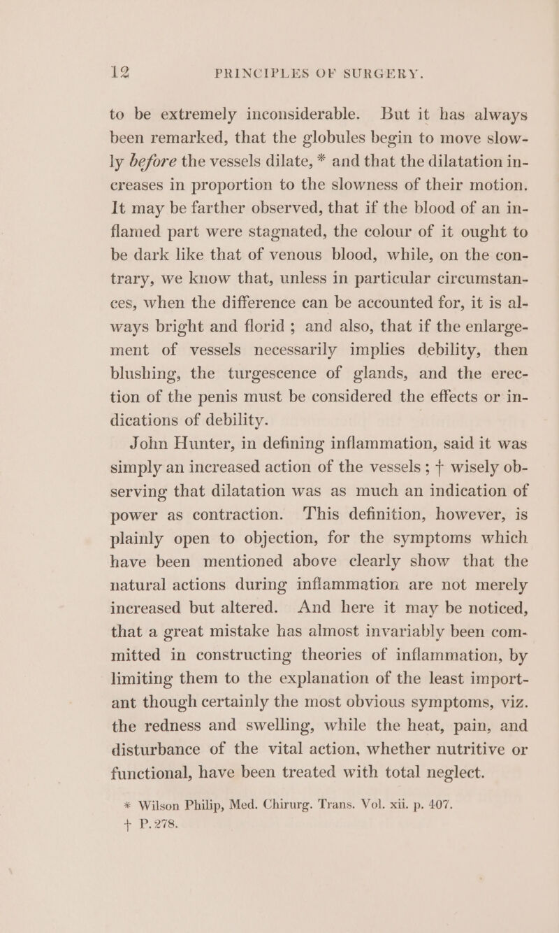 to be extremely inconsiderable. but it has always been remarked, that the globules begin to move slow- ly before the vessels dilate, * and that the dilatation in- creases in proportion to the slowness of their motion. It may be farther observed, that if the blood of an in- flamed part were stagnated, the colour of it ought to be dark like that of venous blood, while, on the con- trary, we know that, unless in particular circumstan- ces, when the difference can be accounted for, it is al- ways bright and florid ; and also, that if the enlarge- ment of vessels necessarily implies debility, then blushing, the turgescence of glands, and the erec- tion of the penis must be considered the effects or in- dications of debility. | John Hunter, in defining inflammation, said it was simply an increased action of the vessels ; + wisely ob- serving that dilatation was as much an indication of power as contraction. This definition, however, is plainly open to objection, for the symptoms which have been mentioned above clearly show that the natural actions during inflammation are not merely increased but altered. And here it may be noticed, that a great mistake has almost invariably been com- mitted in constructing theories of inflammation, by limiting them to the explanation of the least import- ant though certainly the most obvious symptoms, viz. the redness and swelling, while the heat, pain, and disturbance of the vital action, whether nutritive or functional, have been treated with total neglect. * Wilson Philip, Med. Chirurg. Trans. Vol. xii. p. 407. + P.278.