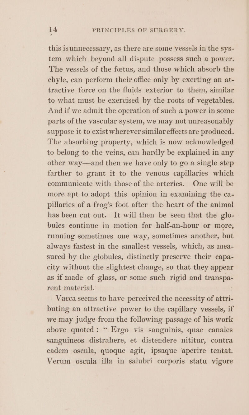 this isunnecessary, as there are some vessels in the sys- tem which beyond all dispute possess such a power. The vessels of the foetus, and those which absorb the chyle, can perform their office only by exerting an at- tractive force on the fluids exterior to them, similar to what must be exercised by the roots of vegetables. And if we admit the operation of such a power in some parts of the vascular system, we may not unreasonably suppose it to exist wherever similar effects are produced. The absorbing property, which is now acknowledged to belong to the veins, can hardly be explained in any other way—and then we have only to go a single step farther to grant it to the venous capillaries which communicate with those of the arteries. One will be more apt to adopt this opinion in examining the ca- pillaries of a frog’s foot after the heart of the animal has been cut out. It will then be seen that the glo- bules continue in motion for half-an-hour or more, running sometimes one way, sometimes another, but always fastest in the smallest vessels, which, as mea- sured by the globules, distinctly preserve their capa- city without the slightest change, so that they appear as if made of glass, or some such rigid and transpa- rent material. . Vacca seems to have perceived the necessity of attri- buting an attractive power to the capillary vessels, if we may judge from the following passage of his work above quoted: “ Ergo vis sanguinis, quae canales sanguineos distrahere, et distendere nititur, contra eadem oscula, quoque agit, ipsaque aperire tentat. Verum oscula illa in salubri corporis statu vigore