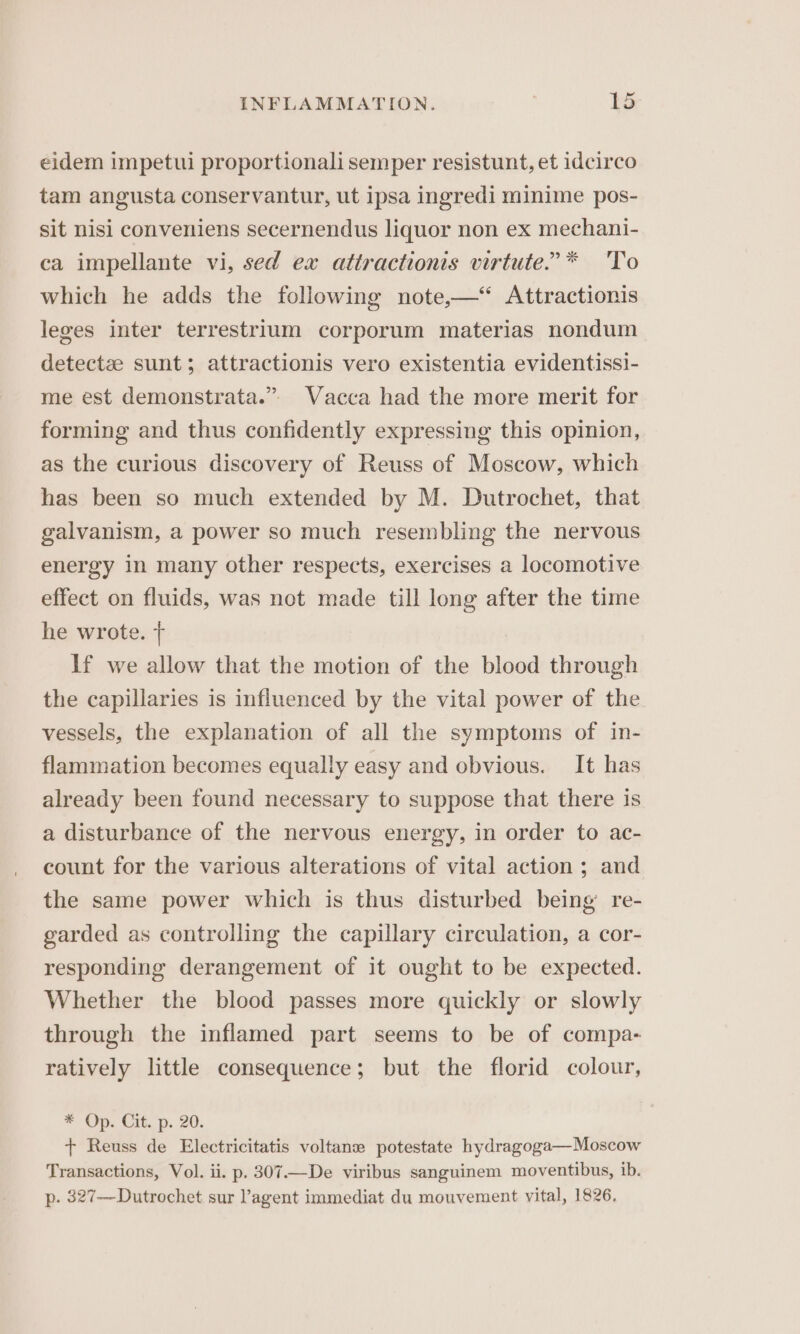 eidem impetui proportionali semper resistunt, et idcirco tam angusta conservantur, ut ipsa ingredi minime pos- sit nisi conveniens secernendus liquor non ex mechani- ca impellante vi, sed ex attractionis virtute.’* To which he adds the following note,—“ Attractionis leges inter terrestrium corporum materias nondum detectze sunt; attractionis vero existentia evidentissi- me est demonstrata.” Vacca had the more merit for forming and thus confidently expressing this opinion, as the curious discovery of Reuss of Moscow, which has been so much extended by M. Dutrochet, that galvanism, a power so much resembling the nervous energy in many other respects, exercises a locomotive effect on fluids, was not made till long after the time he wrote. + If we allow that the motion of the blood through the capillaries is influenced by the vital power of the vessels, the explanation of all the symptoms of in- flammation becomes equally easy and obvious. It has already been found necessary to suppose that there is a disturbance of the nervous energy, in order to ac- count for the various alterations of vital action ; and the same power which is thus disturbed being’ re- garded as controlling the capillary circulation, a cor- responding derangement of it ought to be expected. Whether the blood passes more quickly or slowly through the inflamed part seems to be of compa- ratively little consequence; but the florid colour, * Op. Cit. p. 20. + Reuss de Electricitatis voltane potestate hydragoga—Moscow Transactions, Vol. ii. p. 307—De viribus sanguinem moventibus, ib. p. 327—Dutrochet sur ’agent immediat du mouvement vital, 1826,