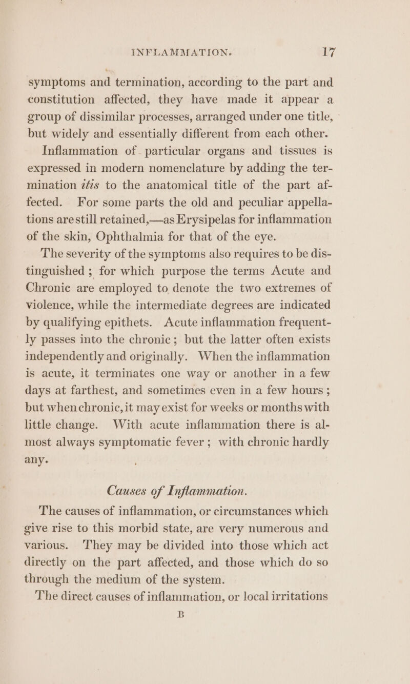 symptoms and termination, according to the part and constitution affected, they have made it appear a group of dissimilar processes, arranged under one title, but widely and essentially different from each other. Inflammation of. particular organs and tissues is expressed in modern nomenclature by adding the ter- mination zfs to the anatomical title of the part af- fected. For some parts the old and peculiar appella- tions are still retained,—as Erysipelas for inflammation of the skin, Ophthalmia for that of the eye. The severity of the symptoms also requires to be dis- tinguished ; for which purpose the terms Acute and Chronic are employed to denote the two extremes of violence, while the intermediate degrees are indicated by qualifying epithets. Acute inflammation frequent- ly passes into the chronic; but the latter often exists independently and originally. When the inflammation is acute, it terminates one way or another in a few days at farthest, and sometimes even in a few hours ; but whenchronic, it may exist for weeks or months with little change. With acute inflammation there is al- most always symptomatic fever; with chronic hardly any. Causes of Inflammation. The causes of inflammation, or circumstances which give rise to this morbid state, are very numerous and various. They may be divided into those which act directly on the part affected, and those which do so through the medium of the system. The direct causes of inflammation, or local irritations B