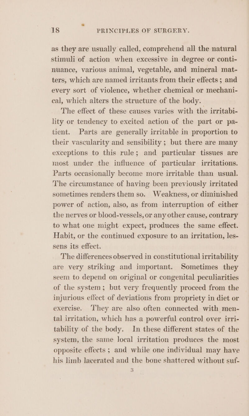 as they are usually called, comprehend all the natural stimuli of action when excessive in degree or conti- nuance, various animal, vegetable, and mineral mat- ters, which are named irritants from their effects ; and every sort of violence, whether chemical or mechani- eal, which alters the structure of the body. The effect of these causes varies with the irritabi- lity or tendency to excited action of the part or pa- tient. Parts are generally irritable in proportion to their vascularity and sensibility ; but there are many exceptions to this rule; and particular tissues are most under the influence of particular irritations. Parts occasionally become more irritable than usual. The circumstance of having been previously irritated sometimes renders them so. Weakness, or diminished power of action, also, as from interruption of either the nerves or blood-vessels, or any other cause, contrary to what one might expect, produces the same effect. Habit, or the continued exposure to an irritation, les- sens its effect. The differences observed in constitutional irritability are very striking and important. Sometimes they seem to depend on original or congenital peculiarities of the system; but very frequently proceed from the injurious effect of deviations from propriety in diet or exercise. ‘hey are also often connected with men- tal irritation, which has a powerful control over irri- tability of the body. In these different states of the system, the same local irritation produces the most opposite effects ; and while one individual may have his limb lacerated and the bone shattered without suf- 3