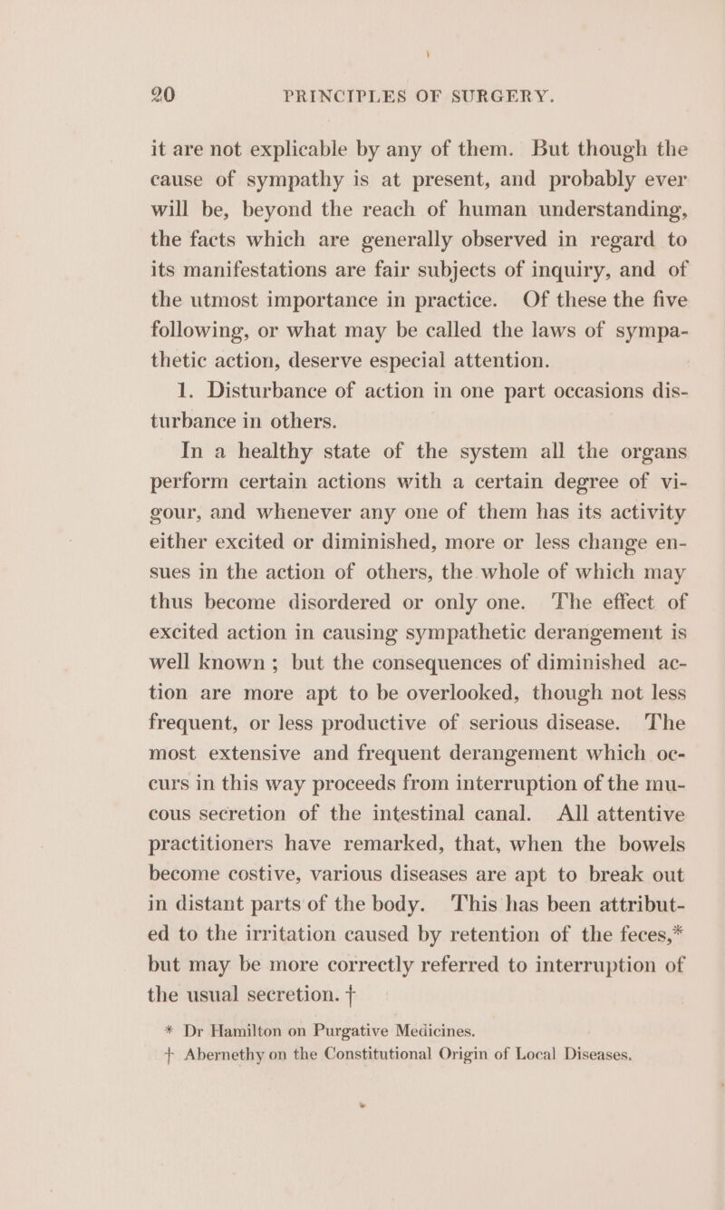 ) 20 PRINCIPLES OF SURGERY. it are not explicable by any of them. But though the cause of sympathy is at present, and probably ever will be, beyond the reach of human understanding, the facts which are generally observed in regard to its manifestations are fair subjects of inquiry, and of the utmost importance in practice. Of these the five following, or what may be called the laws of sympa- thetic action, deserve especial attention. 1. Disturbance of action in one part occasions dis- turbance in others. In a healthy state of the system all the organs perform certain actions with a certain degree of vi- gour, and whenever any one of them has its activity either excited or diminished, more or less change en- sues in the action of others, the whole of which may thus become disordered or only one. The effect of excited action in causing sympathetic derangement is well known ; but the consequences of diminished ac- tion are more apt to be overlooked, though not less frequent, or less productive of serious disease. The most extensive and frequent derangement which oc- curs in this way proceeds from interruption of the mu- cous secretion of the intestinal canal. All attentive practitioners have remarked, that, when the bowels become costive, various diseases are apt to break out in distant parts of the body. This has been attribut- ed to the irritation caused by retention of the feces,* but may be more correctly referred to interruption of the usual secretion. + * Dr Hamilton on Purgative Medicines. + Abernethy on the Constitutional Origin of Local Diseases.