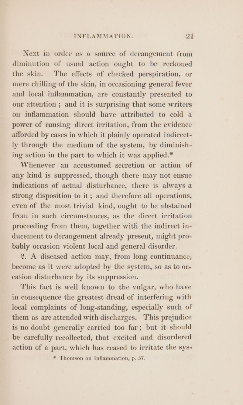 Next in order as a source of derangement from diminution of usual action ought to be reckoned the skin. The effects of checked perspiration, or mere chilling of the skin, in occasioning general fever and local inflammation, are constantly presented to our attention ; and it is surprising that some writers on inflammation should have attributed to cold a power of causing direct irritation, from the evidence afforded by cases in which it plainly operated indirect- ly through the medium of the system, by diminish- ing action in the part to which it was applied.* Whenever an accustomed secretion or action of any kind is suppressed, though there may not ensue indications of actual disturbance, there is always a strong disposition to it; and therefore all operations, even of the most trivial kind, ought to be abstained from in such circumstances, as the direct irritation proceeding from them, together with the indirect in- ducement to derangement already present, might pro- bably occasion violent local and general disorder. 2. A diseased action may, from long continuance, become as it were adopted by the system, so as to oc- casion disturbance by its suppression. This fact is well known to the vulgar, who have in consequence the greatest dread of interfering with local complaints of long-standing, especially such of them as are attended with discharges. This prejudice is no doubt generally carried too far; but it should be carefully recollected, that excited and disordered action of a part, which has ceased to irritate the sys- * Thomson on Inflammation, p. 57.