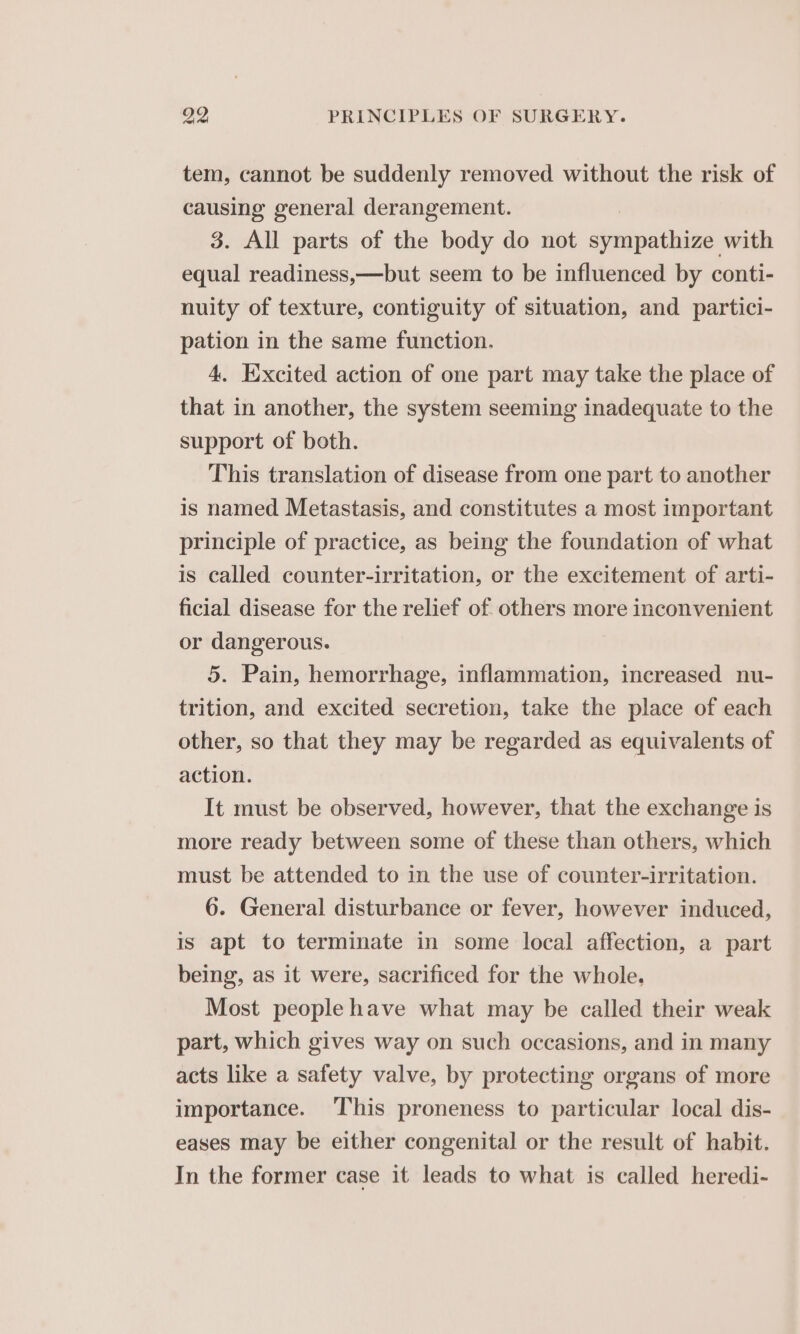 tem, cannot be suddenly removed without the risk of causing general derangement. , 3. All parts of the body do not sympathize with equal readiness,—but seem to be influenced by conti- nuity of texture, contiguity of situation, and partici- pation in the same function. 4. Excited action of one part may take the place of that in another, the system seeming inadequate to the support of both. This translation of disease from one part to another is named Metastasis, and constitutes a most important principle of practice, as being the foundation of what is called counter-irritation, or the excitement of arti- ficial disease for the relief of others more inconvenient or dangerous. 5. Pain, hemorrhage, inflammation, increased nu- trition, and excited secretion, take the place of each other, so that they may be regarded as equivalents of action. It must be observed, however, that the exchange is more ready between some of these than others, which must be attended to in the use of counter-irritation. 6. General disturbance or fever, however induced, is apt to terminate in some local affection, a part being, as it were, sacrificed for the whole. Most people have what may be called their weak part, which gives way on such occasions, and in many acts like a safety valve, by protecting organs of more importance. This proneness to particular local dis- eases may be either congenital or the result of habit. In the former case it leads to what is called heredi-