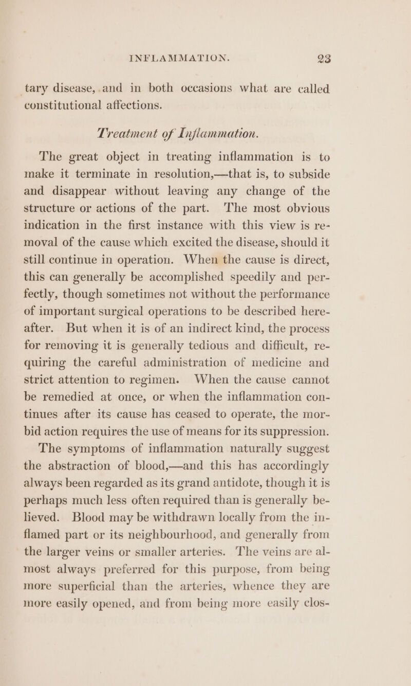 tary disease,.and in both occasions what are called constitutional affections. Treatment of Inflammation. The great object in treating inflammation is to make it terminate in resolution,—that is, to subside and disappear without leaving any change of the structure or actions of the part. The most obvious indication in the first instance with this view is re- moval of the cause which excited the disease, should it still continue in operation. When the cause is direct, this can generally be accomplished speedily and per- fectly, though sometimes not without the performance of important surgical operations to be described here- after. But when it is of an indirect kind, the process for removing it is generally tedious and difficult, re- quiring the careful administration of medicine and strict attention to regimen. When the cause cannot be remedied at once, or when the inflammation con- tinues after its cause has ceased to operate, the mor- bid action requires the use of means for its suppression. The symptoms of inflammation naturally suggest the abstraction of blood,—and this has accordingly always been regarded as its grand antidote, though it is perhaps much less often required than is generally be- lieved. Blood may be withdrawn locally from the in- flamed part or its neighbourhood, and generally from the larger veins or smaller arteries. The veins are al- most always preferred for this purpose, from being more superficial than the arteries, whence they are more easily opened, and from being more easily clos-