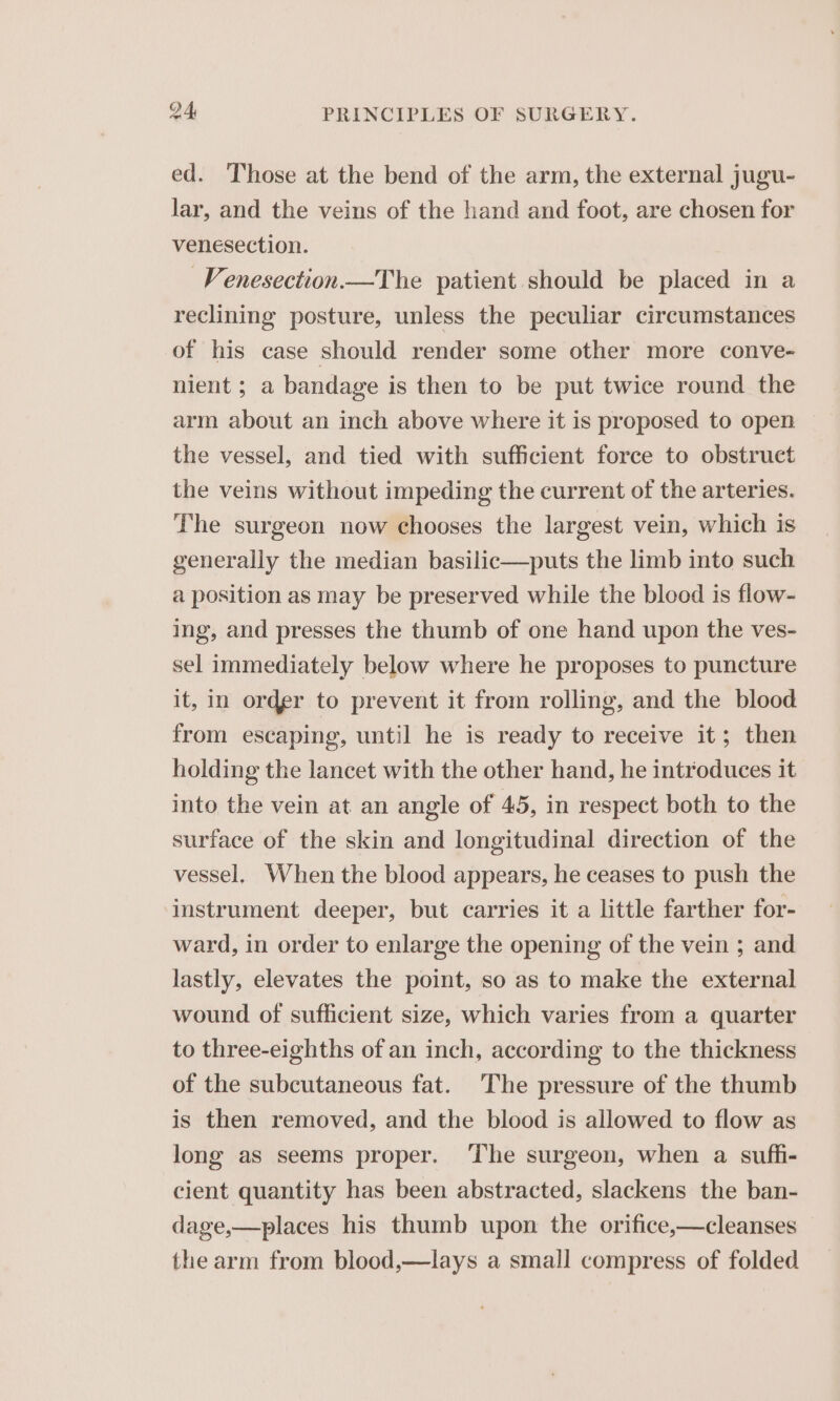 ed. Those at the bend of the arm, the external jugu- lar, and the veins of the hand and foot, are chosen for venesection. _Venesection.—The patient should be placed in a reclining posture, unless the peculiar circumstances of his case should render some other more conve- nient ; a bandage is then to be put twice round the arm about an inch above where it is proposed to open the vessel, and tied with sufficient force to obstruct the veins without impeding the current of the arteries. The surgeon now chooses the largest vein, which is generally the median basilic—puts the limb into such a position as may be preserved while the blood is flow- ing, and presses the thumb of one hand upon the ves- sel immediately below where he proposes to puncture it, in order to prevent it from rolling, and the blood from escaping, until he is ready to receive it; then holding the lancet with the other hand, he introduces it into the vein at an angle of 45, in respect both to the surface of the skin and longitudinal direction of the vessel. When the blood appears, he ceases to push the ‘instrument deeper, but carries it a little farther for- ward, in order to enlarge the opening of the vein ; and lastly, elevates the point, so as to make the external wound of sufficient size, which varies from a quarter to three-eighths of an inch, according to the thickness of the subcutaneous fat. The pressure of the thumb is then removed, and the blood is allowed to flow as long as seems proper. The surgeon, when a sufh- cient quantity has been abstracted, slackens the ban- dage,—places his thumb upon the orifice,—cleanses the arm from blood,—lays a small compress of folded