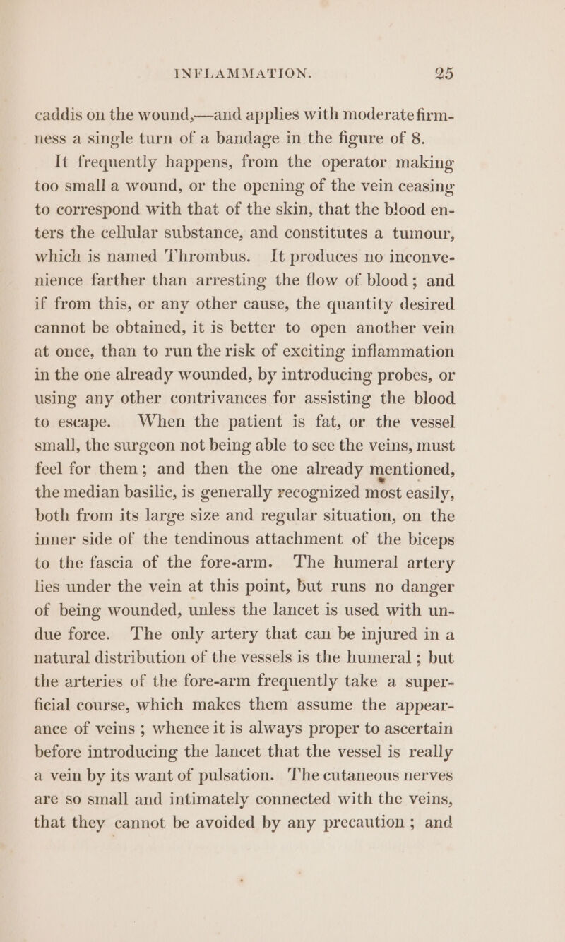 caddis on the wound,—and applies with moderate firm- ness a single turn of a bandage in the figure of 8. It frequently happens, from the operator making too small a wound, or the opening of the vein ceasing to correspond with that of the skin, that the blood en- ters the cellular substance, and constitutes a tumour, which is named Thrombus. It produces no inconve- nience farther than arresting the flow of blood; and if from this, or any other cause, the quantity desired cannot be obtained, it is better to open another vein at once, than to run the risk of exciting inflammation in the one already wounded, by introducing probes, or using any other contrivances for assisting the blood to escape. When the patient is fat, or the vessel small, the surgeon not being able to see the veins, must feel for them; and then the one already mentioned, the median basilic, is generally recognized most easily, both from its large size and regular situation, on the inner side of the tendinous attachment of the biceps to the fascia of the forearm. The humeral artery lies under the vein at this point, but runs no danger of being wounded, unless the lancet is used with un- due force. The only artery that can be injured in a natural distribution of the vessels is the humeral ; but the arteries of the fore-arm frequently take a super- ficial course, which makes them assume the appear- ance of veins ; whence it is always proper to ascertain before introducing the lancet that the vessel is really a vein by its want of pulsation. The cutaneous nerves are so small and intimately connected with the veins, that they cannot be avoided by any precaution ; and