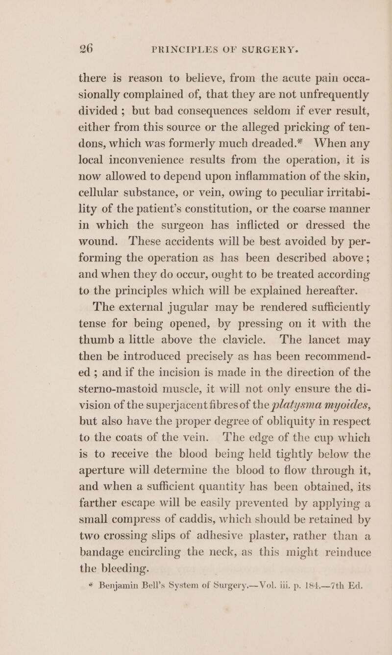 there is reason to believe, from the acute pain occa- sionally complained of, that they are not unfrequently divided ; but bad consequences seldom if ever result, either from this source or the alleged pricking of ten- dons, which was formerly much dreaded.* When any local inconvenience results from the operation, it is now allowed to depend upon inflammation of the skin, cellular substance, or vein, owing to peculiar irritabi- lity of the patient’s constitution, or the coarse manner in which the surgeon has inflicted or dressed the wound. These accidents will be best avoided by per- forming the operation as has been described above ; and when they do occur, ought to be treated according to the principles which will be explained hereafter. The external jugular may be rendered sufficiently tense for being opened, by pressing on it with the thumb a little above the clavicle. The lancet may then be introduced precisely as has been recommend- ed ; and if the incision is made in the direction of the sterno-mastoid muscle, it will not only ensure the di- vision of the superjacent fibres of the platysma myotdes, but also have the proper degree of obliquity in respect to the coats of the vein. The edge of the cup which is to receive the blood being held tightly below the aperture will determine the blood to flow through it, and when a sufficient quantity has been obtained, its farther escape will be easily prevented by applying a small compress of caddis, which should be retained by two crossing slips of adhesive plaster, rather than a bandage encircling the neck, as this might reinduce the bleeding. * Benjamin Bell’s System of Surgery.— Vol. iii. p. 184,—7th Ed.