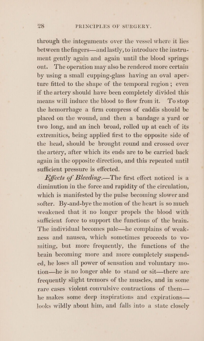 through the integuments over the vessel where it lies between the fingers—and lastly, to introduce the instru- _ ment gently again and again until the blood springs out. The operation may also be rendered more certain by using a small cupping-glass having an oval aper- ture fitted to the shape of the temporal region; even if the artery should have been completely divided this means will induce the blood to flow from it. Tostop the hemorrhage a firm compress of caddis should be placed on the wound, and then a bandage a yard or two long, and an inch broad, rolled up at each of its extremities, being applied first to the opposite side of the head, should be brought round and crossed over the artery, after which its ends are to be carried back again in the opposite direction, and this repeated until sufficient pressure is effected. Effects of Bleeding.—The first effect noticed is a diminution in the force and rapidity of the circulation, which is manifested by the pulse becoming slower and softer. By-and-bye the motion of the heart is so much weakened that it no longer propels the blood with sufficient force to support the functions of the brain. The individual becomes pale—he complains of weak- ness and nausea, which sometimes proceeds to vo- miting, but more frequently, the functions of the brain becoming more and more completely suspend- ed, he loses all power of sensation and voluntary mo- tion—he is no longer able to stand or sit—there are frequently slight tremors of the muscles, and in some rare cases violent convulsive contractions of them— he makes some deep inspirations and expirations— looks wildly about him, and falls into a state closely