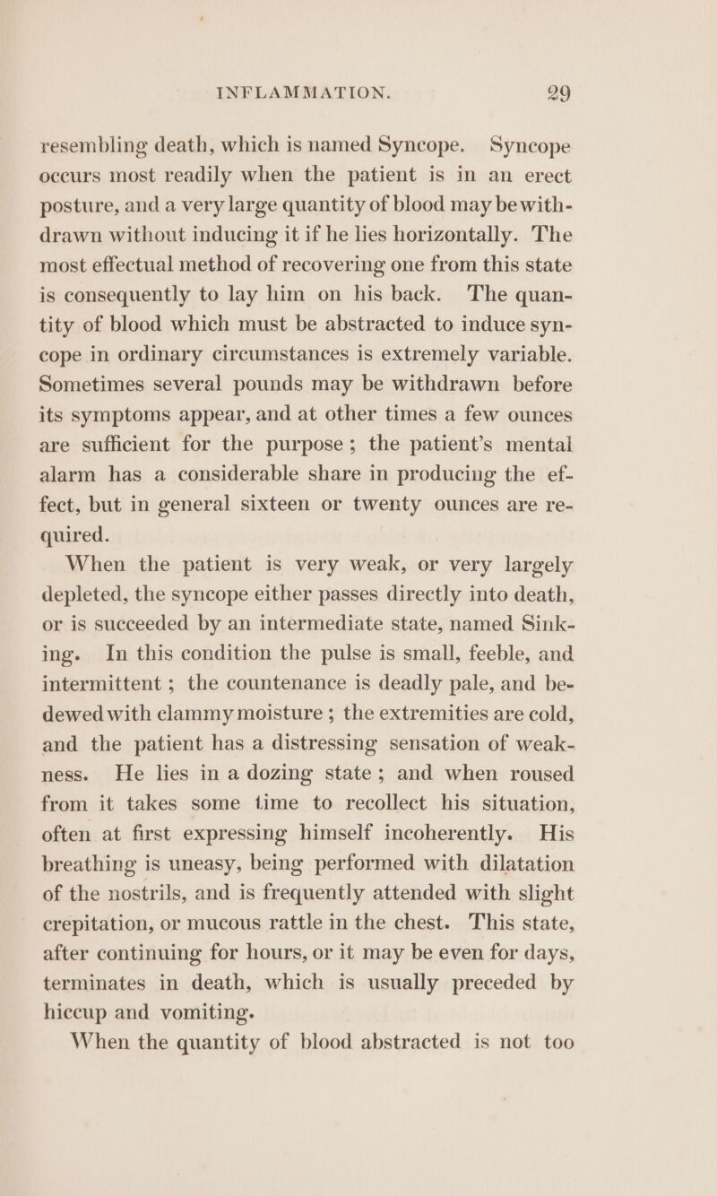 resembling death, which is named Syncope. Syncope occurs most readily when the patient is in an erect posture, and a very large quantity of blood may be with- drawn without inducing it if he lies horizontally. The most effectual method of recovering one from this state is consequently to lay him on his back. The quan- tity of blood which must be abstracted to induce syn- cope in ordinary circumstances is extremely variable. Sometimes several pounds may be withdrawn before its symptoms appear, and at other times a few ounces are sufficient for the purpose; the patient’s mental alarm has a considerable share in producing the ef- fect, but in general sixteen or twenty ounces are re- quired. When the patient is very weak, or very largely depleted, the syncope either passes directly into death, or is succeeded by an intermediate state, named Sink- ing. In this condition the pulse is small, feeble, and intermittent ; the countenance is deadly pale, and be- dewed with clammy moisture ; the extremities are cold, and the patient has a distressing sensation of weak- ness. He lies in a dozing state; and when roused from it takes some time to recollect his situation, often at first expressing himself incoherently. His breathing is uneasy, being performed with dilatation of the nostrils, and is frequently attended with slight crepitation, or mucous rattle in the chest. This state, after continuing for hours, or it may be even for days, terminates in death, which is usually preceded by hiccup and vomiting. When the quantity of blood abstracted is not too