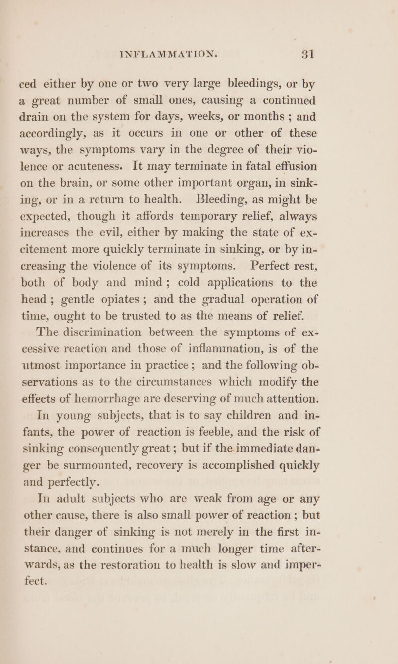 ced either by one or two very large bleedings, or by a great number of small ones, causing a continued drain on the system for days, weeks, or months ; and accordingly, as it occurs in one or other of these ways, the symptoms vary in the degree of their vio- lence or acuteness. It may terminate in fatal effusion on the brain, or some other important organ, in sink- ing, or in a return to health. Bleeding, as might be expected, though it affords temporary relief, always increases the evil, either by making the state of ex- citement more quickly terminate in sinking, or by in- creasing the violence of its symptoms. Perfect rest, both of body and mind; cold applications to the head ; gentle opiates; and the gradual operation of time, ought to be trusted to as the means of relief. The discrimination between the symptoms of ex- cessive reaction and those of inflammation, is of the utmost importance in practice; and the following ob- servations as to the circumstances which modify the effects of hemorrhage are deserving of much attention. In young subjects, that is to say children and in- fants, the power of reaction is feeble, and the risk of sinking consequently great ; but if the immediate dan- ger be surmounted, recovery is accomplished quickly and perfectly. In adult subjects who are weak from age or any other cause, there is also small power of reaction ; but their danger of sinking is not merely in the first in- stance, and continues for a much longer time after- wards, as the restoration to health is slow and imper- fect.