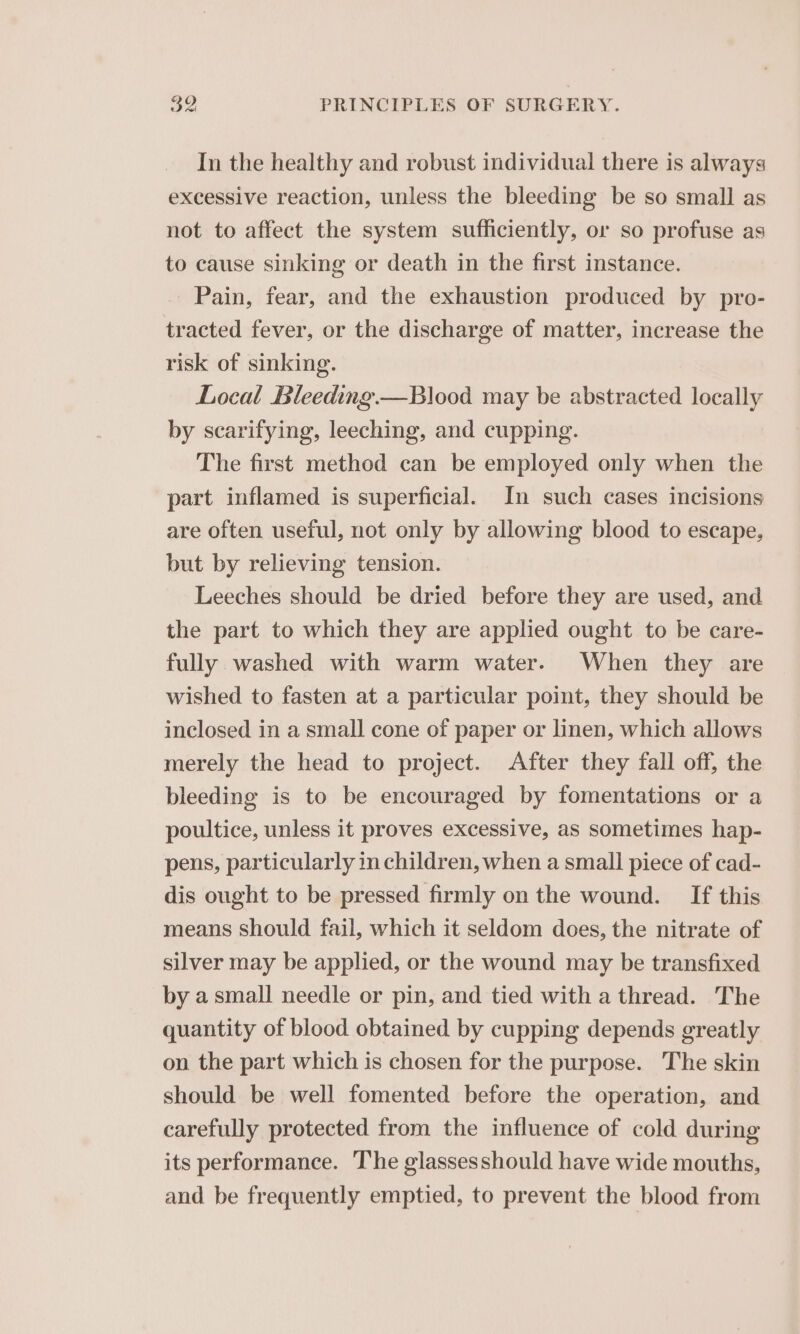 In the healthy and robust individual there is always excessive reaction, unless the bleeding be so small as not to affect the system sufficiently, or so profuse as to cause sinking or death in the first instance. Pain, fear, and the exhaustion produced by pro- tracted fever, or the discharge of matter, increase the risk of sinking. Local Bleeding.—Blood may be abstracted locally by scarifying, leeching, and cupping. The first method can be employed only when the part inflamed is superficial. In such cases incisions are often useful, not only by allowing blood to escape, but by relieving tension. Leeches should be dried before they are used, and the part to which they are applied ought to be care- fully washed with warm water. When they are wished to fasten at a particular point, they should be inclosed in a small cone of paper or linen, which allows merely the head to project. After they fall off, the bleeding is to be encouraged by fomentations or a poultice, unless it proves excessive, as sometimes hap- pens, particularly in children, when a small piece of cad- dis ought to be pressed firmly on the wound. If this means should fail, which it seldom does, the nitrate of silver may be applied, or the wound may be transfixed by asmall needle or pin, and tied with a thread. The quantity of blood obtained by cupping depends greatly on the part which is chosen for the purpose. The skin should be well fomented before the operation, and carefully protected from the influence of cold during its performance. The glassesshould have wide mouths, and be frequently emptied, to prevent the blood from