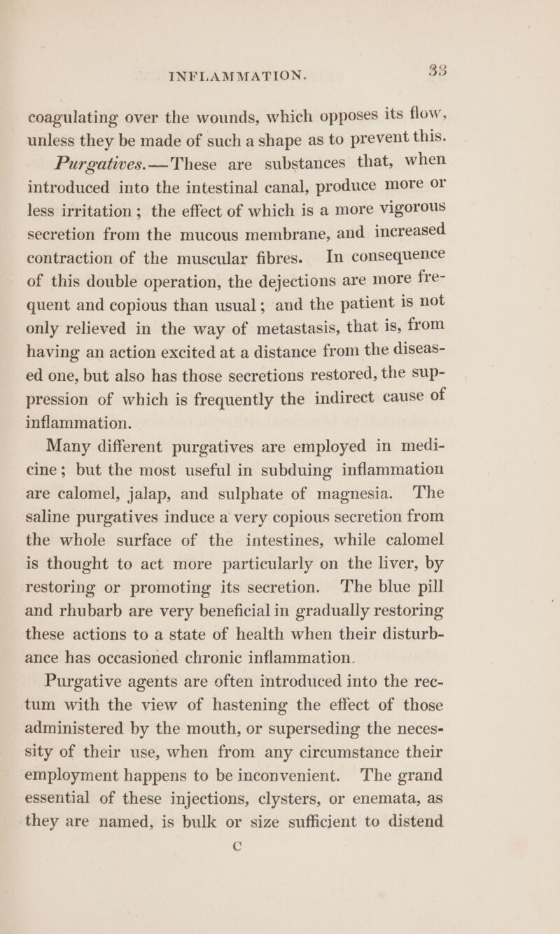 coagulating over the wounds, which opposes its flow, unless they be made of such a shape as to prevent this. Purgatives.—These are substances that, when introduced into the intestinal canal, produce more or less irritation; the effect of which is a more vigorous secretion from the mucous membrane, and increased contraction of the muscular fibres. In consequence of this double operation, the dejections are more frer quent and copious than usual; and the patient is not only relieved in the way of metastasis, that is, from having an action excited at a distance from the diseas- ed one, but also has those secretions restored, the sup- pression of which is frequently the indirect cause of inflammation. Many different purgatives are employed in medi- cine; but the most useful in subduing inflammation are calomel, jalap, and sulphate of magnesia. ‘The saline purgatives induce a very copious secretion from the whole surface of the intestines, while calomel is thought to act more particularly on the liver, by restoring or promoting its secretion. The blue pill and rhubarb are very beneficial in gradually restoring these actions to a state of health when their disturb- ance has occasioned chronic inflammation. Purgative agents are often introduced into the rec- tum with the view of hastening the effect of those administered by the mouth, or superseding the neces- sity of their use, when from any circumstance their employment happens to be inconvenient. The grand essential of these injections, clysters, or enemata, as they are named, is bulk or size sufficient to distend gS