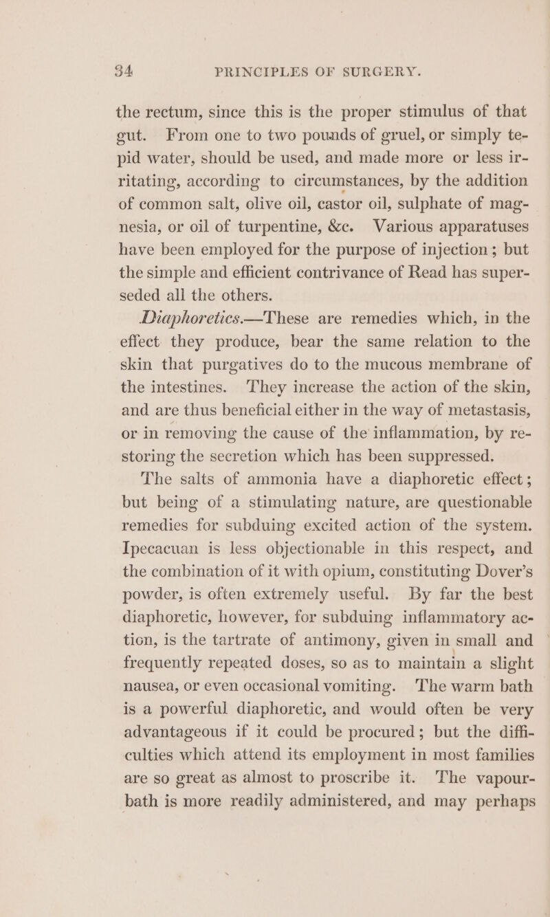 the rectum, since this is the proper stimulus of that eut. From one to two pounds of gruel, or simply te- pid water, should be used, and made more or less ir- ritating, according to circumstances, by the addition of common salt, olive oil, castor oil, sulphate of mag- nesia, or oil of turpentine, &amp;c. Various apparatuses have been employed for the purpose of injection; but the simple and efficient contrivance of Read has super- seded all the others. Diaphoretics.—These are remedies which, in the effect. they produce, bear the same relation to the skin that purgatives do to the mucous membrane of the intestines. They increase the action of the skin, and are thus beneficial either in the way of metastasis, or in removing the cause of the inflammation, by re- storing the secretion which has been suppressed. The salts of ammonia have a diaphoretic effect ; but being of a stimulating nature, are questionable remedies for subduing excited action of the system. Ipecacuan is less objectionable in this respect, and the combination of it with opium, constituting Dover’s powder, is often extremely useful. By far the best diaphoretic, however, for subduing inflammatory ac- tion, is the tartrate of antimony, given in small and frequently repeated doses, so as to maintain a slight nausea, or even occasional vomiting. The warm bath is a powerful diaphoretic, and would often be very advantageous if it could be procured; but the diffi- culties which attend its employment in most families are so great as almost to proscribe it. The vapour- bath is more readily administered, and may perhaps