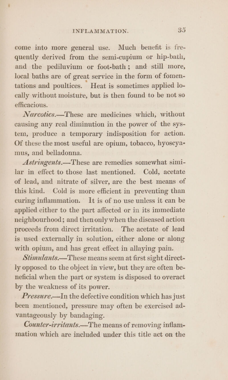 come into more general use. Much benefit is fre- quently derived from the semi-cupium or hip-bath, and the pediluvium or foot-bath; and still more, local baths are of great service in the form of fomen- tations and poultices. ’ Heat is sometimes applied lo- cally without moisture, but is then found to be not so efficacious. Narcotics.—These are medicines which, without causing any real diminution in the power of the sys- tem, produce a temporary indisposition for action. Of these the most useful are opium, tobacco, hyoscya- mus, and belladonna. Astringents.—These are remedies somewhat simi- lar in effect to those last mentioned. Cold, acetate of lead, and nitrate of silver, are the best means of this kind. Cold is more efficient in preventing than curing inflammation. It is of no use unless it can be applied either to the part affected or in its immediate neighbourhood; and then only when the diseased action proceeds from direct irritation. The acetate of lead is used externally in solution, either alone or along with opium, and has great effect in allaying pain. Stemulants.—These means seem at first sight direct- ly opposed to the object in view, but they are often be- neficial when the part or system is disposed to overact by the weakness of its power. Pressure.—In the defective condition which has just been mentioned, pressure may often be exercised ad- vantageously by bandaging. Counter-irritants.—The means of removing inflam- mation which are included under this title act on the