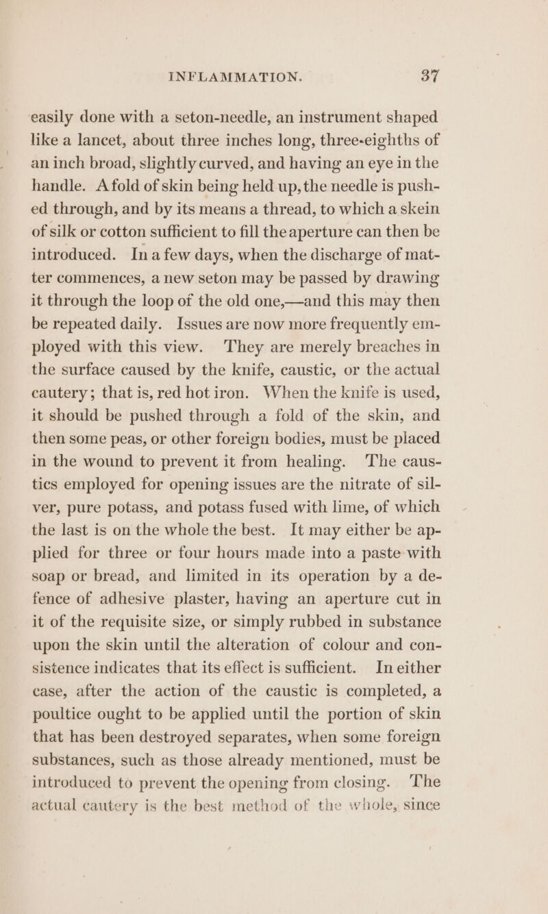 easily done with a seton-needle, an instrument shaped like a lancet, about three inches long, three-eighths of an inch broad, slightly curved, and having an eye in the handle. A fold of skin being held up, the needle is push- ed through, and by its means a thread, to which a skein of silk or cotton sufficient to fill the aperture can then be introduced. Ina few days, when the discharge of mat- ter commences, a new seton may be passed by drawing it through the loop of the old one,—and this may then be repeated daily. Issues are now more frequently em- ployed with this view. They are merely breaches in the surface caused by the knife, caustic, or the actual cautery; that is, red hot iron. When the knife is used, it should be pushed through a fold of the skin, and then some peas, or other foreign bodies, must be placed in the wound to prevent it from healing. The caus- tics employed for opening issues are the nitrate of sil- ver, pure potass, and potass fused with lime, of which the last is on the whole the best. It may either be ap- plied for three or four hours made into a paste with soap or bread, and limited in its operation by a de- fence of adhesive plaster, having an aperture cut in it of the requisite size, or simply rubbed in substance upon the skin until the alteration of colour and con- sistence indicates that its effect is sufficient. In either case, after the action of the caustic is completed, a poultice ought to be applied until the portion of skin that has been destroyed separates, when some foreign substances, such as those already mentioned, must be introduced to prevent the opening from closing. The actual cautery is the best method of the whole, since