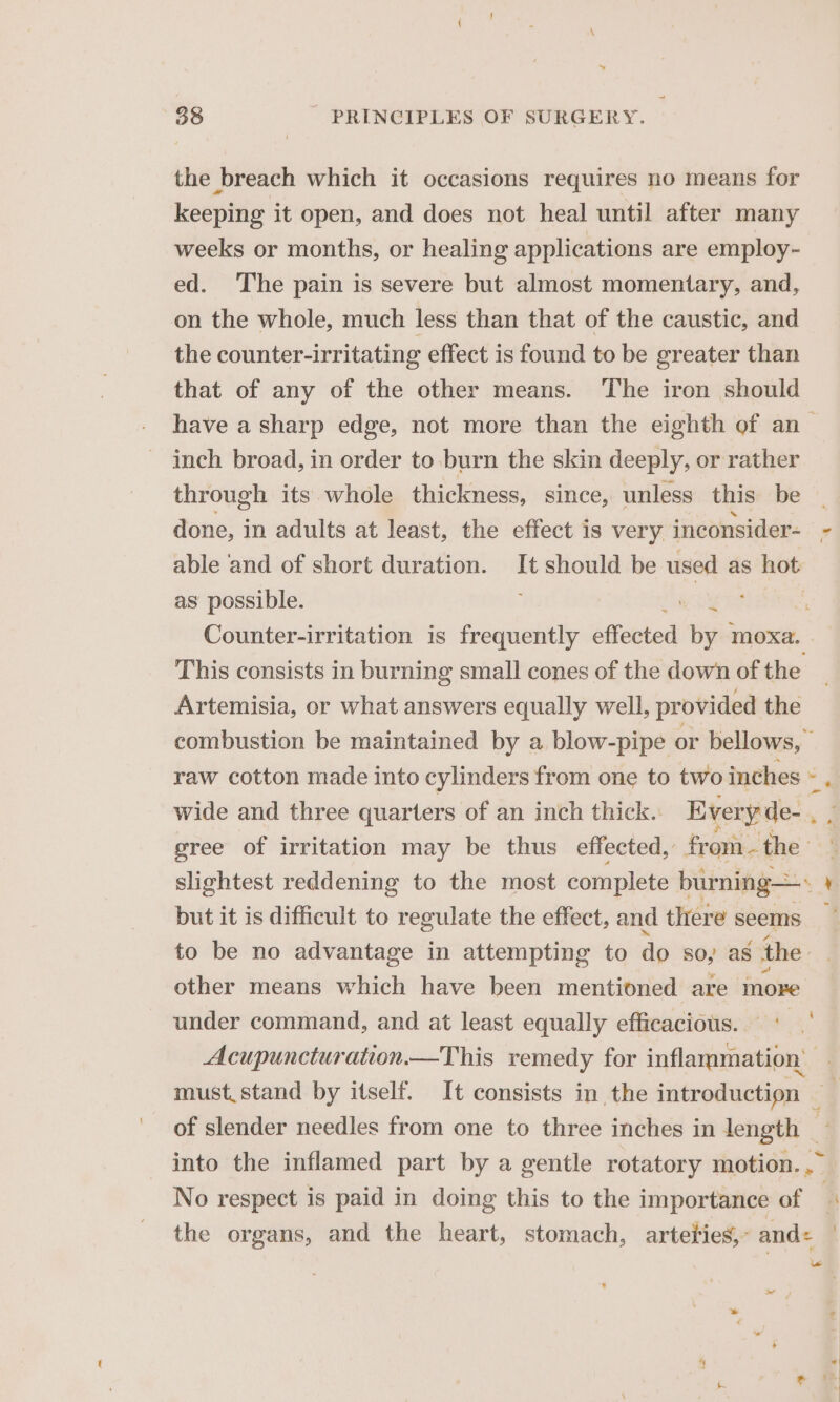 \ | 38 PRINCIPLES OF SURGERY. the breach which it occasions requires no means for keeping it open, and does not heal until after many weeks or months, or healing applications are employ- ed. The pain is severe but almost momentary, and, on the whole, much less than that of the caustic, and the counter-irritating effect is found to be greater than that of any of the other means. The iron should have a sharp edge, not more than the eighth of an_ inch broad, in order to burn the skin deeply, or rather through its whole thickness, since, unless this be done, in adults at least, the effect is very inconsider- - able and of short duration. It should be used as 8 hob as possible. | | Counter-irritation is frequently effected by moxa. This consists in burning small cones of the down of the Artemisia, or what answers equally well, provided the combustion be maintained by a blow-pipe or bellows, raw cotton made into cylinders from one to two inches « , wide and three quarters of an inch thick.: Every de-. gree of irritation may be thus effected, from. the: slightest reddening to the most complete burning—» 4 but it is difficult to regulate the effect, and there seems _ to be no advantage in attempting to do 80; as the other means which have been mentioned are more under command, and at least equally efficacious. Acupuncturation.—This remedy for inflammation’ must. stand by itself. It consists in the introduction ; of slender needles from one to three inches in length ~ into the inflamed part by a gentle rotatory motion. ,~ No respect is paid in doing this to the importance of a the organs, and the heart, stomach, arteties,- and: , ~ i