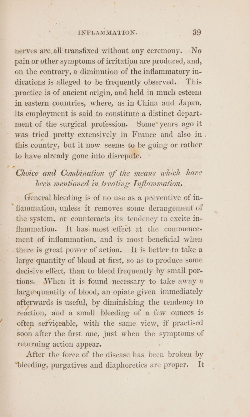 nerves are_all transfixed without any ceremony. No pain or other symptoms of irritation are produced, and, on the contrary, a diminution of the inflammatory in- dications is alleged to be frequently observed. This _practice is of ancient origin, and held in much esteem in eastern countries, where, as in China and Japan, its employment is said to constitute a distinct depart- ment of the surgical profession. Some” years ago it was tried pretty extensively in France and also in this country, but it now seems to be going or rather _ to have already gone into disrepute. ~~ Choice and Combination of the means which have been mentioned in treating Inflammation. General bleeding is of no use as a preventive of in- * flammation, unless it removes some derangement of the system, or counteracts its tendency to excite in- flammation. It has;most effect at the commence- ment of inflammation, and is most beneficial when . there is great power of action. It is better to take a large quantity of blood at first, so as to produce some decisive effect, than to bleed frequently by small por- tions. \When it is found necessary to take away a largesquantity of blood, an opiate given immediately afterwards is useful, by diminishing the tendency to Reiction, and a small bleeding of a few ounces is often serviceable, with the same view, if practised soon after the first one, just when the symptoms of returning action appear. After the force of the disease has been broken by bleeding, purgatives and diaphoretics are proper. It