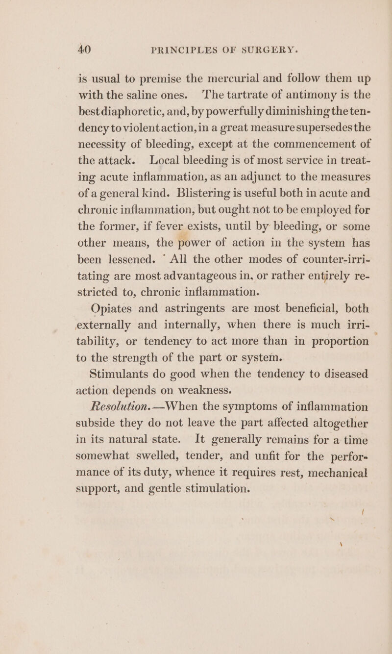 is usual to premise the mercurial and follow them up with the saline ones. The tartrate of antimony is the best diaphoretic, and, by powerfully diminishing the ten- dency to violent action, in a great measure supersedes the necessity of bleeding, except at the commencement of the attack. Local bleeding is of most service in treat- ing acute inflammation, as an adjunct to the measures of a general kind. Blistering is useful both in acute and chronic inflammation, but ought not to be employed for the former, if fever exists, until by bleeding, or some other means, the power of action in the system has been lessened. ‘ All the other modes of counter-irri- tating are most advantageous in, or rather entirely re- stricted to, chronic inflammation. Opiates and astringents are most beneficial, both externally and internally, when there is much irri- tability, or tendency to act more than in proportion . to the strength of the part or system. Stimulants do good when the tendency to diseased action depends on weakness. Resolution.—When the symptoms of inflammation subside they do not leave the part affected altogether in its natural state. It generally remains for a time somewhat swelled, tender, and unfit for the perfor- mance of its duty, whence it requires rest, mechanical support, and gentle stimulation. |