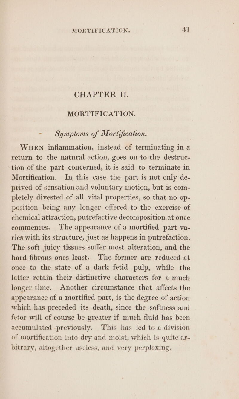 CHAPTER II. MORTIFICATION. - Symptoms of Mortification. WHEN inflammation, instead of terminating in a return to the natural action, goes on to the destruc- tion of the part concerned, it is said to terminate in Mortification. In this case the part is not only de- prived of sensation and voluntary motion, but is com- pletely divested of all vital properties, so that no op- position being any longer offered to the exercise of chemical attraction, putrefactive decomposition at once commences. ‘The appearance of a mortified part va- ries with its structure, just as happens in putrefaction. The soft juicy tissues suffer most alteration, and the hard fibrous ones least. The former are reduced at once to the state of a dark fetid pulp, while the latter retain their distinctive characters for a much longer time. Another circumstance that affects the appearance of a mortified part, is the degree of action which has preceded its death, since the softness and fetor will of course be greater if much fluid has been accumulated -previously. This has led to a division of mortification into dry and moist, which is quite ar- bitrary, altogether useless, and very perplexing.