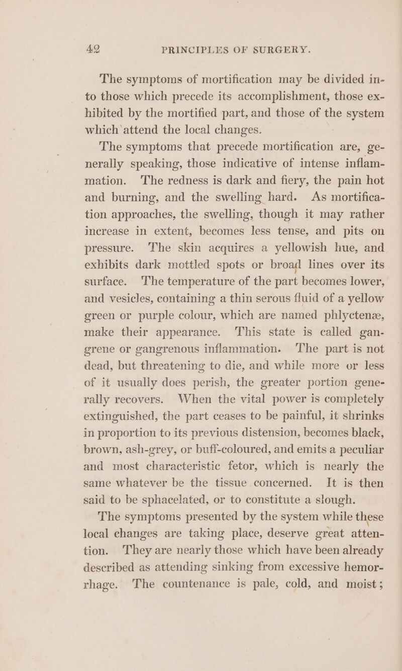 The symptoms of mortification may be divided in- to those which precede its accomplishment, those ex- hibited by the mortified part, and those of the system which attend the local changes. | The symptoms that precede mortification are, ge- nerally speaking, those indicative of intense inflam- mation. The redness is dark and fiery, the pain hot and burning, and the swelling hard. As mortifica- tion approaches, the swelling, though it may rather increase in extent, becomes less tense, and pits on pressure. The skin acquires a yellowish hue, and exhibits dark mottled spots or broad lines over its surface. ‘The temperature of the part becomes lower, and vesicles, containing a thin serous fluid of a yellow green or purple colour, which are named phlyctene, make their appearance. This state is called gan- grene or gangrenous inflammation. ‘The part is not dead, but threatening to die, and while more or less of it usually does perish, the greater portion gene- rally recovers. When the vital power is completely extinguished, the part ceases to be painful, it shrinks in proportion to its previous distension, becomes black, brown, ash-grey, or bufi-coloured, and emits a peculiar and most characteristic fetor, which is nearly the same whatever be the tissue concerned. It is then said to be sphacelated, or to constitute a slough. The symptoms presented by the system while these local changes are taking place, deserve great atten- tion. They are nearly those which have been already described as attending sinking from excessive hemor- rhage. The countenance is pale, cold, and moist;