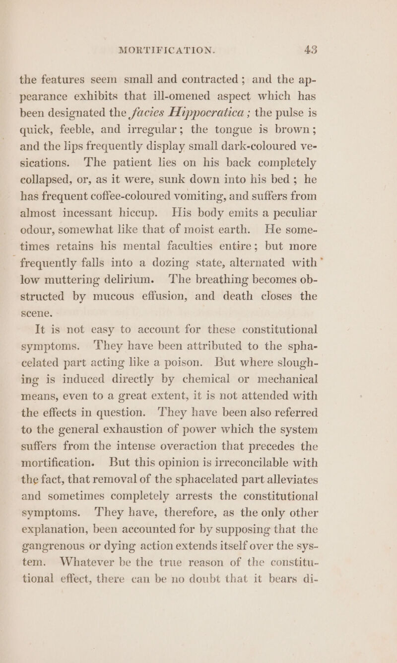 the features seem smail and contracted; and the ap- pearance exhibits that ill-omened aspect which has been designated the facies HIippocratica ; the pulse is quick, feeble, and irregular; the tongue is brown; and the lips frequently display small dark-coloured ve- sications. The patient lies on his back completely collapsed, or, as it were, sunk down into his bed; he has frequent coffee-coloured vomiting, and suffers from almost incessant hiccup. His body emits a peculiar odour, somewhat like that of moist earth. He some- times retains his mental faculties entire; but more frequently falls into a dozing state, alternated with * low muttering delirium. ‘The breathing becomes ob- structed by mucous effusion, and death closes the scene. It is not easy to account for these constitutional symptoms. ‘They have been attributed to the spha- celated part acting like a poison. But where slough- ing is induced directly by chemical or mechanical means, even to a great extent, it is not attended with the effects in question. They have been also referred to the general exhaustion of power which the system suffers from the intense overaction that precedes the mortification. But this opinion is irreconcilable with the fact, that removal of the sphacelated part alleviates and sometimes completely arrests the constitutional symptoms. They have, therefore, as the only other explanation, been accounted for by supposing that the gangrenous or dying action extends itself over the sys- tem. Whatever be the true reason of the constitu- tional effect, there can be no doubt that it bears di-