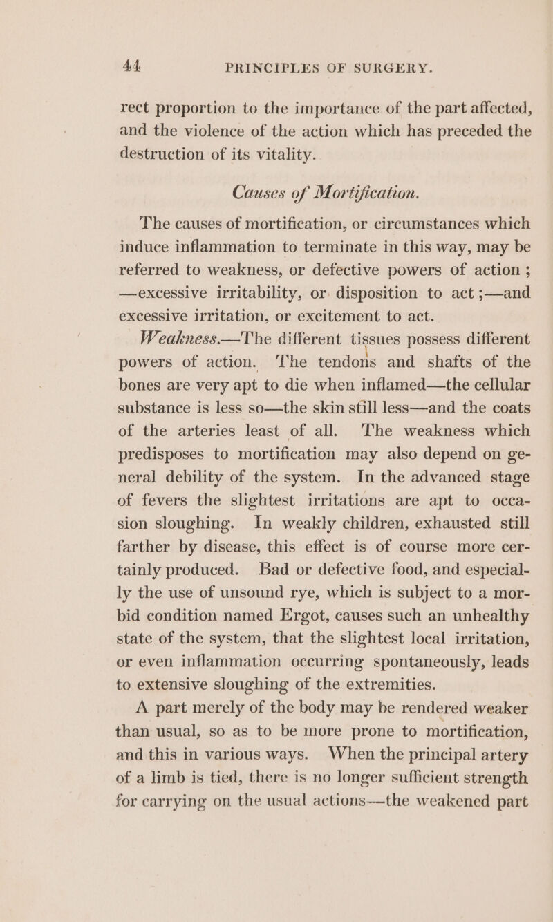 rect proportion to the importance of the part affected, and the violence of the action which has preceded the destruction of its vitality. Causes of Mortification. The causes of mortification, or circumstances which induce inflammation to terminate in this way, may be referred to weakness, or defective powers of action ; —excessive irritability, or disposition to act ;—and excessive irritation, or excitement to act. Weakness.—The different tissues possess different powers of action. The tendons and shafts of the bones are very apt to die when inflamed—the cellular substance is less so—the skin still less—and the coats of the arteries least of all. ‘The weakness which predisposes to mortification may also depend on ge- neral debility of the system. In the advanced stage of fevers the slightest irritations are apt to occa- sion sloughing. In weakly children, exhausted still farther by disease, this effect is of course more cer- tainly produced. Bad or defective food, and especial- ly the use of unsound rye, which is subject to a mor- bid condition named Ergot, causes such an unhealthy state of the system, that the slightest local irritation, or even inflammation occurring spontaneously, leads to extensive sloughing of the extremities. A part merely of the body may be rendered weaker than usual, so as to be more prone to mortification, and this in various ways. When the principal artery of a limb is tied, there is no longer sufficient strength for carrying on the usual actions—the weakened part