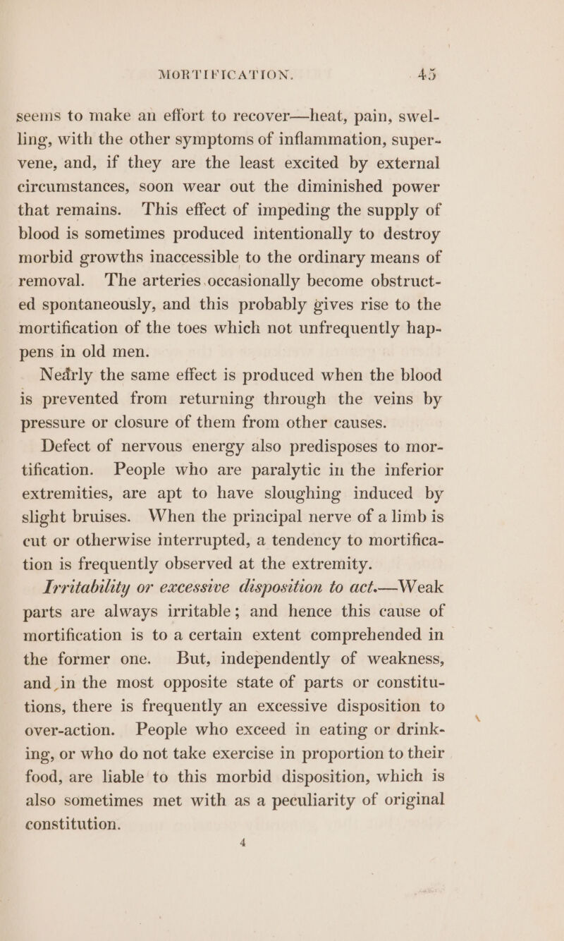 seems to make an effort to recover—heat, pain, swel- ling, with the other symptoms of inflammation, super- vene, and, if they are the least excited by external circumstances, soon wear out the diminished power that remains. ‘This effect of impeding the supply of blood is sometimes produced intentionally to destroy morbid growths inaccessible to the ordinary means of removal. ‘The arteries occasionally become obstruct- ed spontaneously, and this probably gives rise to the mortification of the toes which not unfrequently hap- pens in old men. Nedrly the same effect is produced when the blood is prevented from returning through the veins by pressure or closure of them from other causes. Defect of nervous energy also predisposes to mor- tification. People who are paralytic in the inferior extremities, are apt to have sloughing induced by slight bruises. When the principal nerve of a limb is cut or otherwise interrupted, a tendency to mortifica- tion is frequently observed at the extremity. Irritability or excessive disposition to act.—Weak parts are always irritable; and hence this cause of mortification is to a certain extent comprehended in | the former one. But, independently of weakness, and_in the most opposite state of parts or constitu- tions, there is frequently an excessive disposition to over-action. People who exceed in eating or drink- ing, or who do not take exercise in proportion to their food, are liable to this morbid disposition, which is also sometimes met with as a peculiarity of original constitution. 4