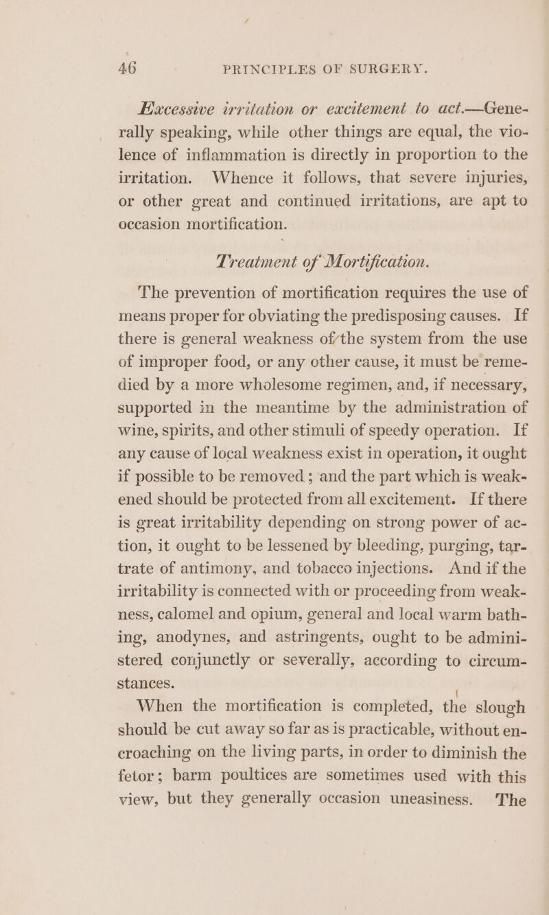 Excessive irritation or excitement to act.—Gene- rally speaking, while other things are equal, the vio- lence of inflammation is directly in proportion to the irritation. Whence it follows, that severe injuries, or other great and continued irritations, are apt to occasion mortification. Treatment of Mortification. The prevention of mortification requires the use of means proper for obviating the predisposing causes. If there is general weakness ofvthe system from the use of improper food, or any other cause, it must be reme- died by a more wholesome regimen, and, if necessary, supported in the meantime by the administration of wine, spirits, and other stimuli of speedy operation. If any cause of local weakness exist in operation, it ought if possible to be removed ; ‘and the part which is weak- ened should be protected from all excitement. If there is great irritability depending on strong power of ac- tion, it ought to be lessened by bleeding, purging, tar- trate of antimony, and tobacco injections. And if the irritability is connected with or proceeding from weak- ness, calomel and opium, general and local warm bath- ing, anodynes, and astringents, ought to be admini- stered conjunctly or severally, according to circum- stances. ; When the mortification is completed, the slough should be cut away so far as is practicable, without en- eroaching on the living parts, in order to diminish the fetor; barm poultices are sometimes used with this view, but they generally occasion uneasiness. The