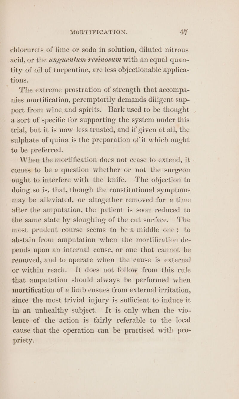 chlorurets of lime or soda in solution, diluted nitrous acid, or the uanguentum resinosum with an equal quan- tity of oil of turpentine, are less objectionable applica- tions. The extreme prostration of strength that accompa- nies mortification, peremptorily demands diligent sup- port from wine and spirits. Bark used to be thought | a sort of specific for supporting the system under this trial, but it is now less trusted, and if given at all, the sulphate of quina is the preparation of it which ought to be preferred. When the mortification does not cease to extend, it » comes to be a question whether or not the surgeon ought to interfere with the knife. ‘The objection to doing so is, that, though the constitutional symptoms may be alleviated, or altogether removed for a time after the amputation, the patient is soon reduced to the same state by sloughing of the cut surface. The most prudent course seems to be a middle one; to abstain from amputation when the mortification de- pends upon an internal cause, or one that cannot be removed, and to operate when the cause is external or within reach. It does not follow from this rule that amputation should always be performed when mortification of a limb ensues from external irritation, since the most trivial injury is sufficient to induce it in an unhealthy subject. It is only when the vio- lence of the action is fairly referable to the local cause that the operation can be practised with pro- priety.