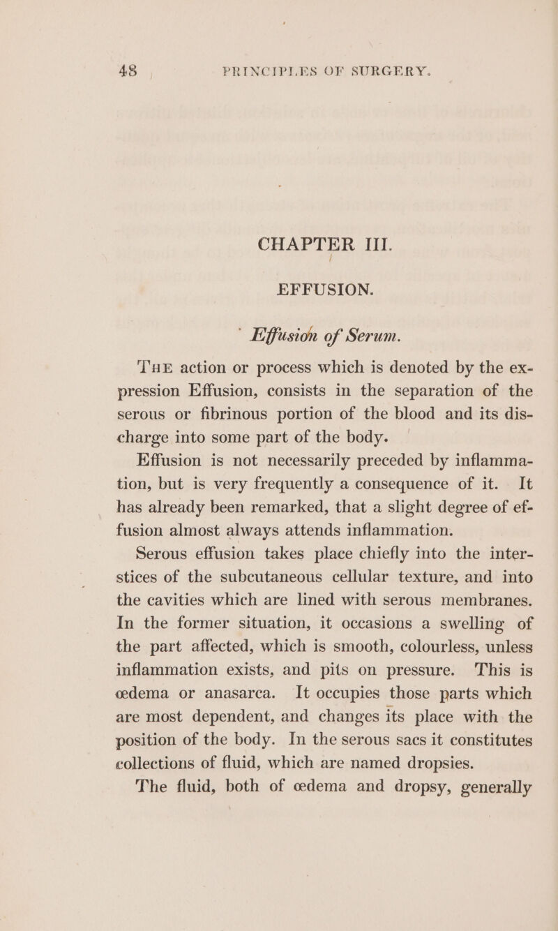 CHAPTER rd. EFFUSION. Effusion of Serum. ''HE action or process which is denoted by the ex- pression Effusion, consists in the separation of the serous or fibrinous portion of the blood and its dis- charge into some part of the body. Effusion is not necessarily preceded by inflamma- tion, but is very frequently a consequence of it. It has already been remarked, that a slight degree of ef- fusion almost always attends inflammation. Serous effusion takes place chiefly into the inter- stices of the subcutaneous cellular texture, and into the cavities which are lined with serous membranes. In the former situation, it occasions a swelling of the part affected, which is smooth, colourless, unless inflammation exists, and pits on pressure. This is cedema or anasarca. It occupies those parts which are most dependent, and changes its place with the position of the body. In the serous sacs it constitutes collections of fluid, which are named dropsies. The fluid, both of oedema and dropsy, generally