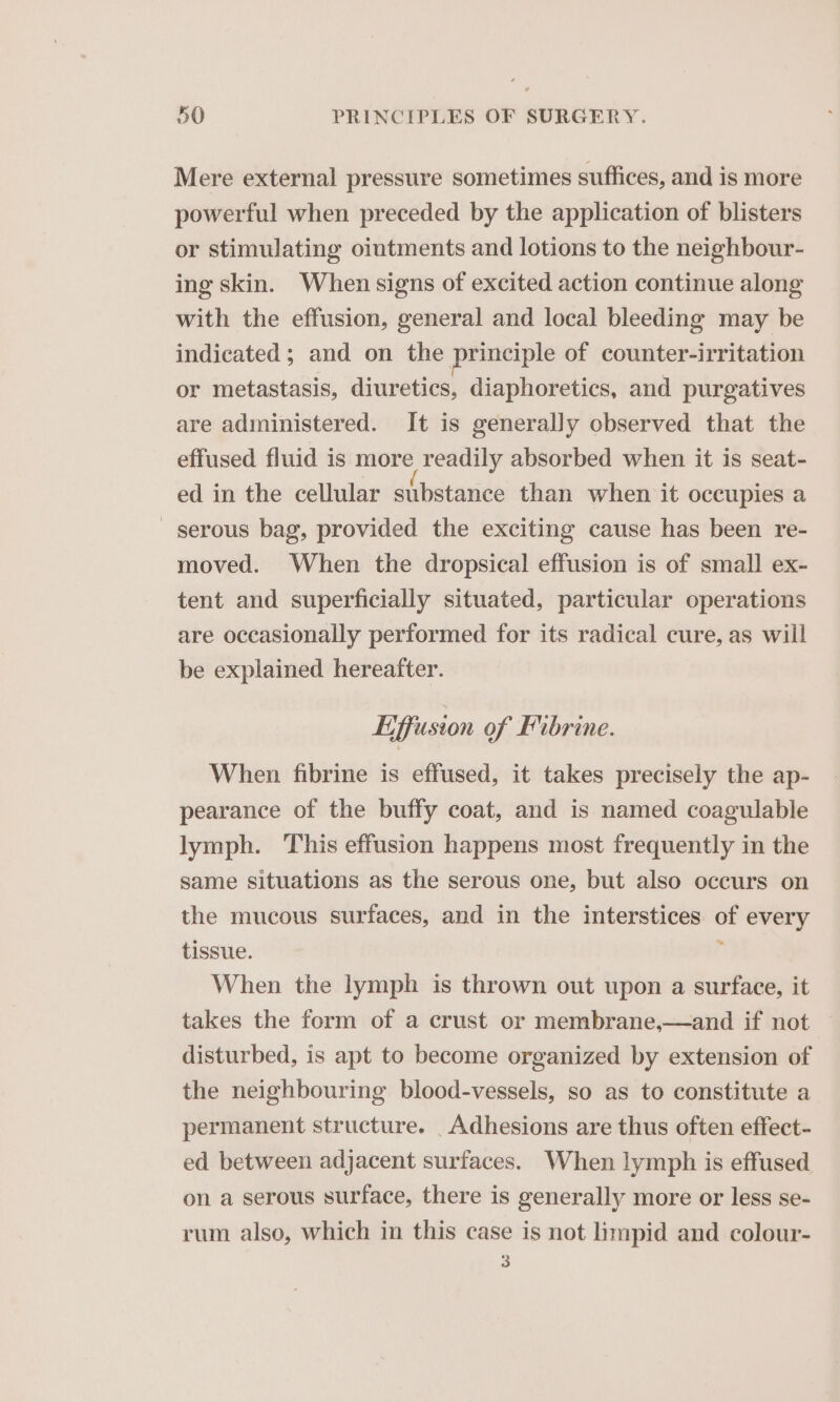 Mere external pressure sometimes suffices, and is more powerful when preceded by the application of blisters or stimulating ointments and lotions to the neighbour- ing skin. When signs of excited action continue along with the effusion, general and local bleeding may be indicated ; and on the principle of counter-irritation or metastasis, diuretics, diaphoretics, and purgatives are administered. It is generally observed that the effused fluid is more readily absorbed when it is seat- ed in the cellular substance than when it occupies a _ serous bag, provided the exciting cause has been re- moved. When the dropsical effusion is of small ex- tent and superficially situated, particular operations are occasionally performed for its radical cure, as will be explained hereafter. Liffusion of Fibrine. When fibrine is effused, it takes precisely the ap- pearance of the buffy coat, and is named coagulable lymph. This effusion happens most frequently in the same situations as the serous one, but also occurs on the mucous surfaces, and in the interstices of every tissue. 4 When the lymph is thrown out upon a surface, it takes the form of a crust or membrane,—and if not disturbed, is apt to become organized by extension of the neighbouring blood-vessels, so as to constitute a permanent structure. _Adhesions are thus often effect- ed between adjacent surfaces. When lymph is effused on a serous surface, there is generally more or less se- rum also, which in this case is not limpid and colour- 3