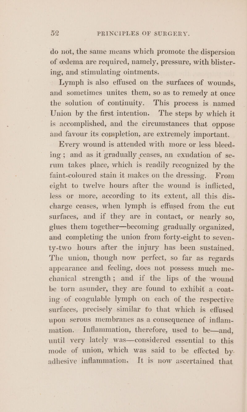do not, the same means which promote the dispersion of oedema are required, namely, pressure, with blister- ing, and stimulating ointments. Lymph is also effused on the surfaces of wounds, and sometimes unites them, so as to remedy at once the solution of continuity. This process is named Union by the first intention. The steps by which it is accomplished, and the circumstances that oppose and favour its completion, are extremely important. Every wound is attended with more or less bleed- ing; and as it gradually ceases, an exudation of se- rum takes place, which is readily recognized by the faint-coloured stain it makes on the dressing. From eight to twelve hours after the wound is inflicted, less or more, according to its extent, all this dis- charge ceases, when lymph is effused from the cut surfaces, and if they are in contact, or nearly so, glues them together—becoming gradually organized, and completing the union from forty-eight to seven- ty-two hours after the injury has been sustained. The union, though now perfect, so far as regards appearance and feeling, does not possess much me- chanical strength; and if the lips of the ‘wound be torn asunder, they are found to exhibit a coat- ing of coagulable lymph on each of the respective surfaces, precisely similar to that which is effused upon serous membranes as a consequence of inflam- mation. Inflammation, therefore, used to be—and, until very lately was—considered essential to this mode of union, which was said to be effected by. adhesive inflammation. It is now ascertained that