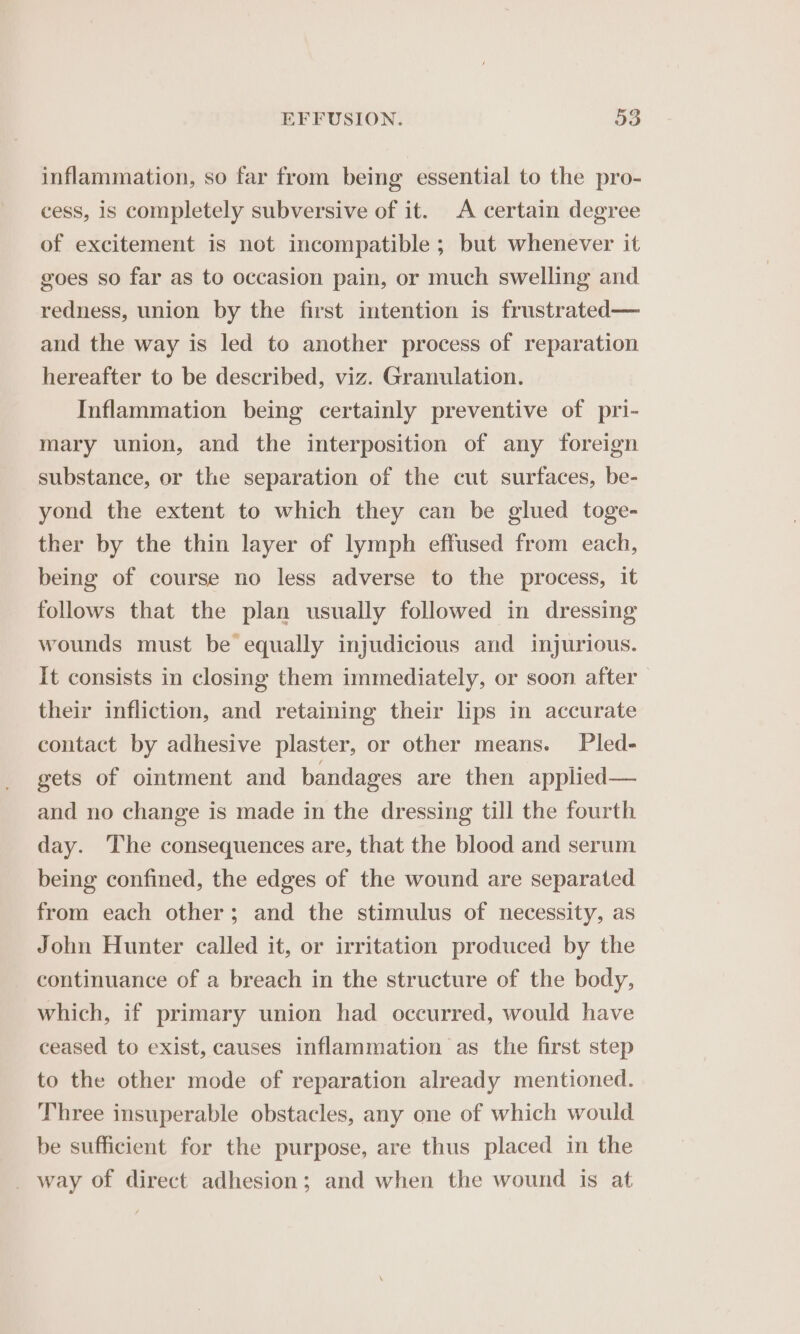 inflammation, so far from being essential to the pro- cess, is completely subversive of it. A certain degree of excitement is not incompatible ; but whenever it goes so far as to occasion pain, or much swelling and redness, union by the first intention is frustrated— and the way is led to another process of reparation hereafter to be described, viz. Granulation. Inflammation being certainly preventive of pri- mary union, and the interposition of any foreign substance, or the separation of the cut surfaces, be- yond the extent to which they can be glued toge- ther by the thin layer of lymph effused from each, being of course no less adverse to the process, it follows that the plan usually followed in dressing wounds must be equally injudicious and injurious. It consists in closing them immediately, or soon after their infliction, and retaining their lips in accurate contact by adhesive plaster, or other means. Pled- gets of ointment and bandages are then applied— and no change is made in the dressing till the fourth day. The consequences are, that the blood and serum being confined, the edges of the wound are separated from each other; and the stimulus of necessity, as John Hunter called it, or irritation produced by the continuance of a breach in the structure of the body, which, if primary union had occurred, would have ceased to exist, causes inflammation as the first step to the other mode of reparation already mentioned. Three insuperable obstacles, any one of which would be sufficient for the purpose, are thus placed in the _ way of direct adhesion; and when the wound is at