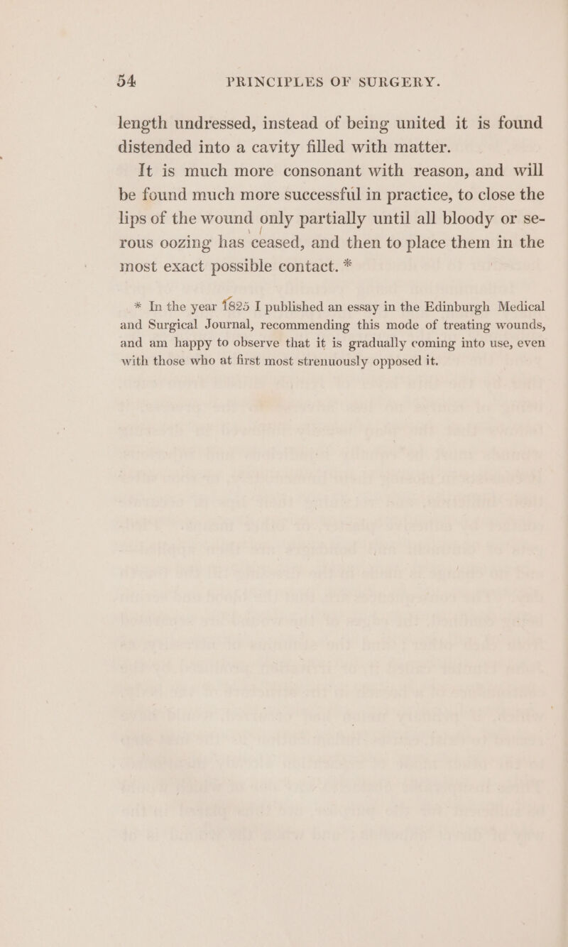 length undressed, instead of being united it is found distended into a cavity filled with matter. It is much more consonant with reason, and will be found much more successful in practice, to close the lips of the wound only partially until all bloody or se- rous oozing has ceased, and then to place them in the most exact possible contact. * * In the year {825 I published an essay in the Edinburgh Medical and Surgical Journal, recommending this mode of treating wounds, and am happy to observe that it is gradually coming into use, even with those who at first most strenuously opposed it.