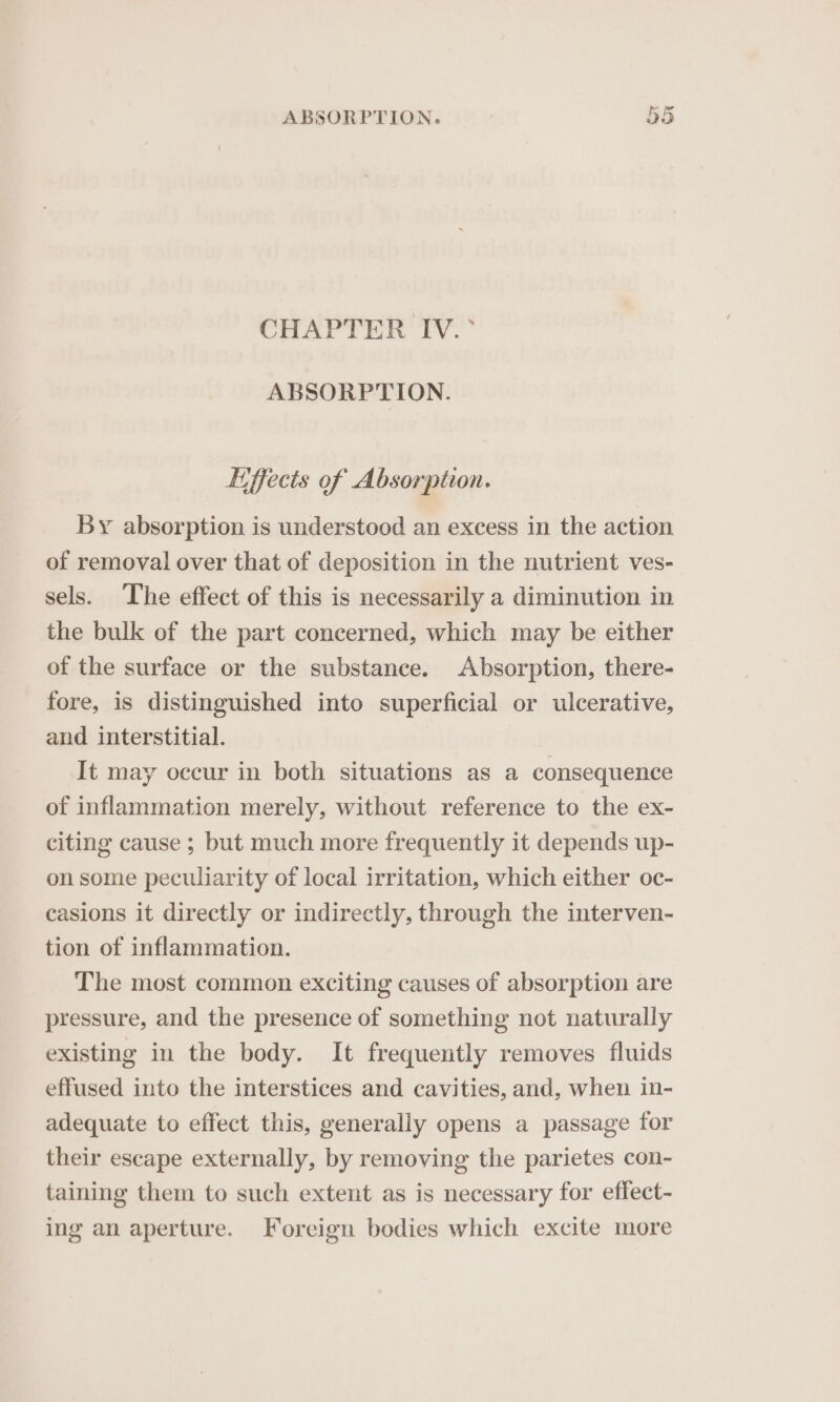 CHAPTER IV.° ABSORPTION. Lffects of Absorption. By absorption is understood an excess in the action of removal over that of deposition in the nutrient ves- sels. The effect of this is necessarily a diminution in the bulk of the part concerned, which may be either of the surface or the substance. Absorption, there- fore, is distinguished into superficial or ulcerative, and interstitial. It may occur in both situations as a consequence of inflammation merely, without reference to the ex- citing cause ; but much more frequently it depends up- on some peculiarity of local irritation, which either oc- casions it directly or indirectly, through the interven- tion of inflammation. The most common exciting causes of absorption are pressure, and the presence of something not naturally existing in the body. It frequently removes fluids effused into the interstices and cavities, and, when in- adequate to effect this, generally opens a passage for their escape externally, by removing the parietes con- taining them to such extent as is necessary for effect- ing an aperture. Foreign bodies which excite more