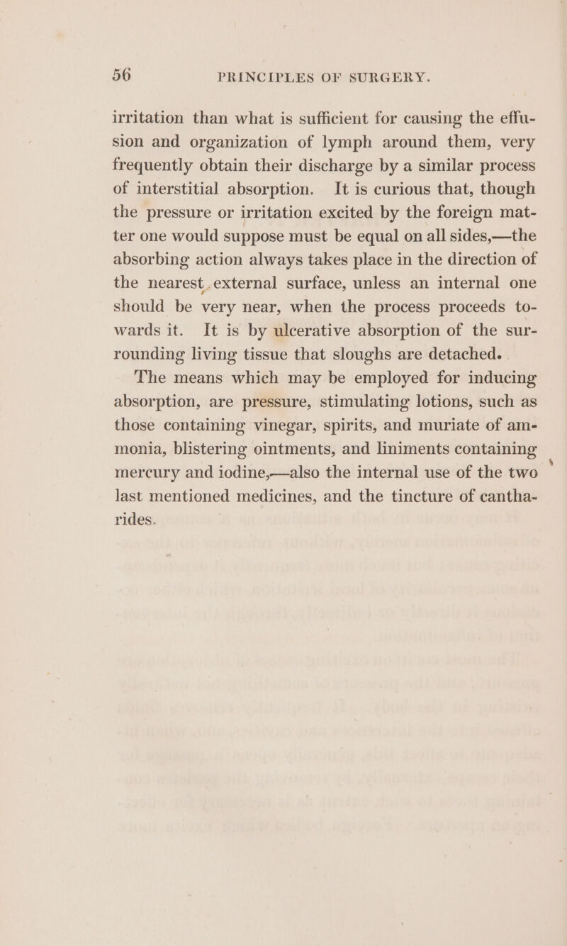 irritation than what is sufficient for causing the effu- sion and organization of lymph around them, very frequently obtain their discharge by a similar process of interstitial absorption. It is curious that, though the pressure or irritation excited by the foreign mat- ter one would suppose must be equal on all sides, —the absorbing action always takes place in the direction of the nearest external surface, unless an internal one should be very near, when the process proceeds to- wards it. It is by ulcerative absorption of the sur- rounding living tissue that sloughs are detached. . The means which may be employed for inducing absorption, are pressure, stimulating lotions, such as those containing vinegar, spirits, and muriate of am- monia, blistering ointments, and liniments containing mercury and iodine,—also the internal use of the two last mentioned medicines, and the tincture of cantha- rides.