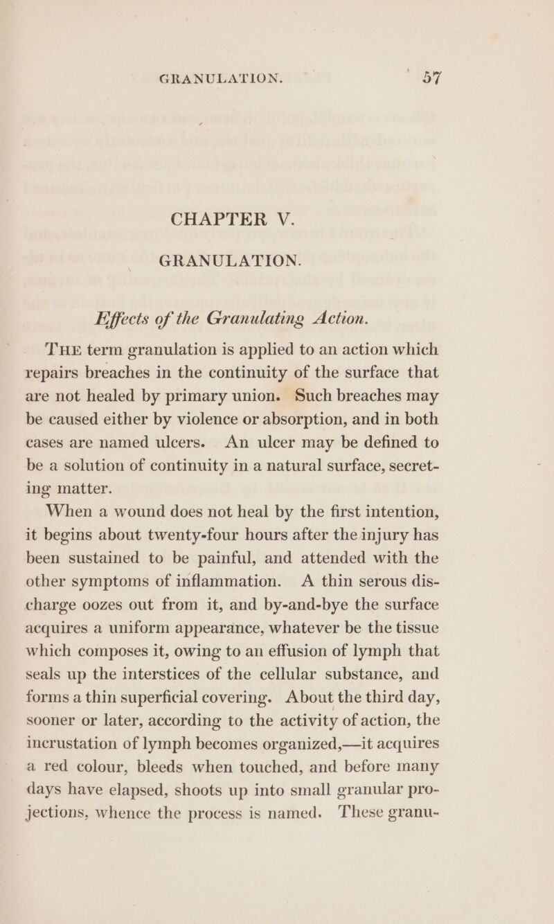 CHAPTER V. GRANULATION. Effects of the Granulating Action. THE term granulation is applied to an action which repairs breaches in the continuity of the surface that are not healed by primary union. Such breaches may be caused either by violence or absorption, and in both cases are named ulcers. An ulcer may be defined to be a solution of continuity in a natural surface, secret- ing matter. When a wound does not heal by the first intention, it begins about twenty-four hours after the injury has been sustained to be painful, and attended with the other symptoms of inflammation. &lt;A thin serous dis- charge oozes out from it, and by-and-bye the surface acquires a uniform appearance, whatever be the tissue which composes it, owing to an effusion of lymph that seals up the interstices of the cellular substance, and forms a thin superficial covering. About the third day, sooner or later, according to the activity of action, the incrustation of lymph becomes organized,—it acquires a red colour, bleeds when touched, and before many days have elapsed, shoots up into small granular pro- jections, whence the process is named. ‘These granu-