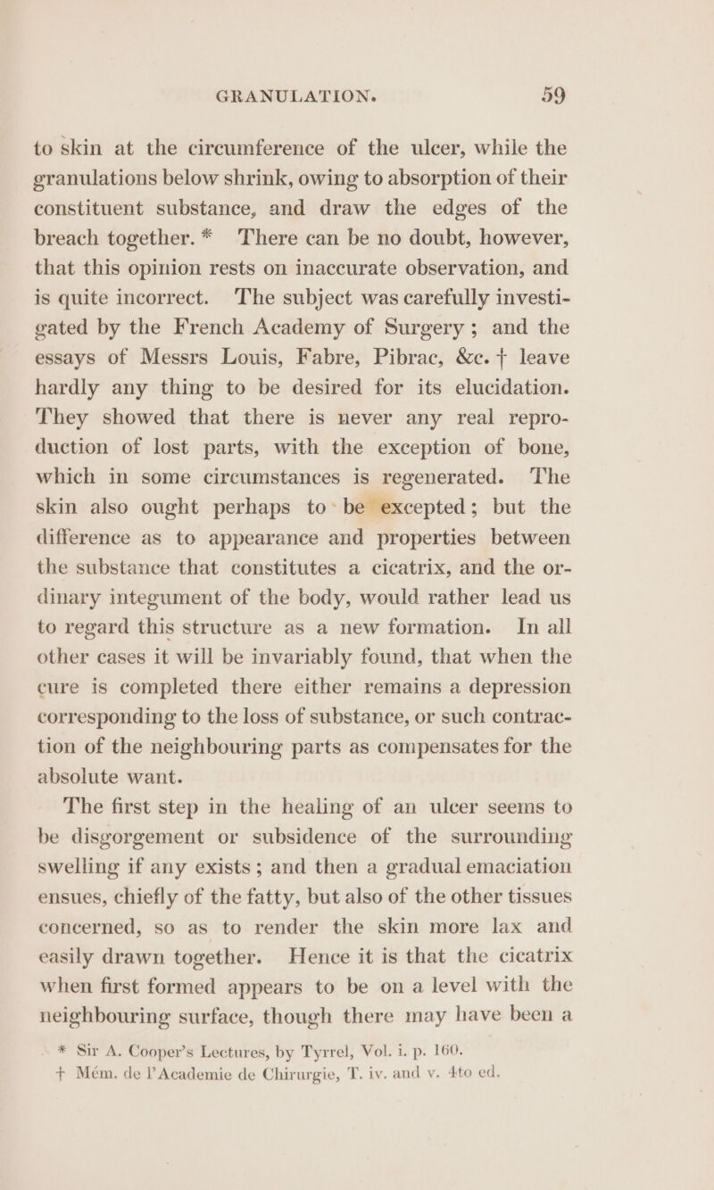 to skin at the circumference of the ulcer, while the granulations below shrink, owing to absorption of their constituent substance, and draw the edges of the breach together. * There can be no doubt, however, that this opinion rests on inaccurate observation, and is quite incorrect. The subject was carefully investi- gated by the French Academy of Surgery ; and the essays of Messrs Louis, Fabre, Pibrac, &amp;c. + leave hardly any thing to be desired for its elucidation. They showed that there is never any real repro- duction of lost parts, with the exception of bone, which in some circumstances is regenerated. The skin also ought perhaps to: be excepted; but the difference as to appearance and properties between the substance that constitutes a cicatrix, and the or- dinary integument of the body, would rather lead us to regard this structure as a new formation. In all other cases it will be invariably found, that when the cure is completed there either remains a depression corresponding to the loss of substance, or such contrac- tion of the neighbouring parts as compensates for the absolute want. The first step in the healing of an ulcer seems to be disgorgement or subsidence of the surrounding swelling if any exists; and then a gradual emaciation ensues, chiefly of the fatty, but also of the other tissues concerned, so as to render the skin more lax and easily drawn together. Hence it is that the cicatrix when first formed appears to be on a level with the neighbouring surface, though there may have been a . * Sir A. Cooper’s Lectures, by Tyrrel, Vol. i. p. 160. + Mém. de ? Academie de Chirurgie, T. iv. and v. 4to ed.
