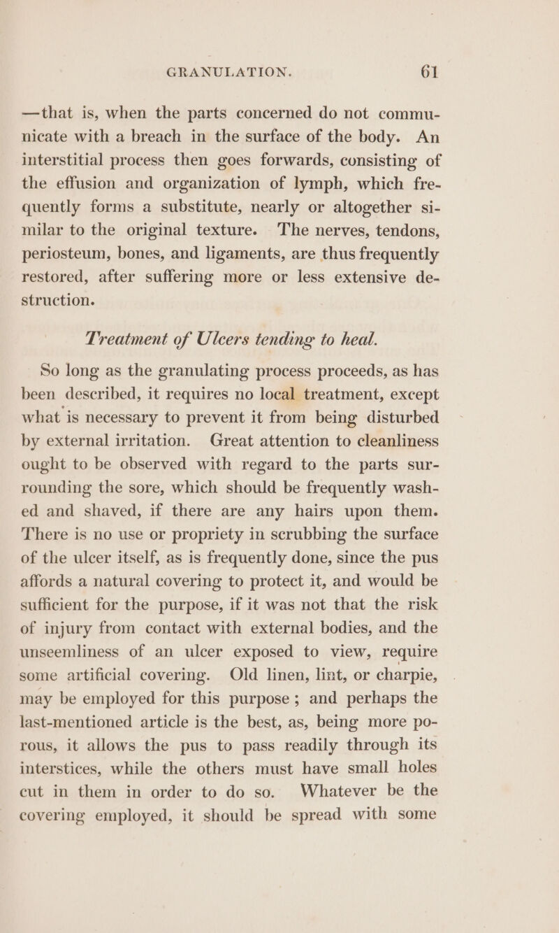—that is, when the parts concerned do not commu- nicate with a breach in the surface of the body. An interstitial process then goes forwards, consisting of the effusion and organization of lymph, which fre- quently forms a substitute, nearly or altogether si- milar to the original texture. The nerves, tendons, periosteum, bones, and ligaments, are thus frequently restored, after suffering more or less extensive de- struction. Treatment of Ulcers tending to heal. So long as the granulating process proceeds, as has been described, it requires no local treatment, except what is necessary to prevent it from being disturbed by external irritation. Great attention to cleanliness ought to be observed with regard to the parts sur- rounding the sore, which should be frequently wash- ed and shaved, if there are any hairs upon them. There is no use or propriety in scrubbing the surface of the ulcer itself, as is frequently done, since the pus affords a natural covering to protect it, and would be sufficient for the purpose, if it was not that the risk of injury from contact with external bodies, and the unseemliness of an ulcer exposed to view, require some artificial covering. Old linen, lint, or charpie, may be employed for this purpose ; and perhaps the last-mentioned article is the best, as, being more po- rous, it allows the pus to pass readily through its interstices, while the others must have small holes cut in them in order to do so. Whatever be the covering employed, it should be spread with some